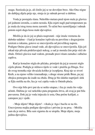 249
snagu. Sustizala ju je, ali činilo joj se ne dovoljno brzo. Ako Ona stigne
do dubljeg dijela prije nje, struja će je odmah povući u dubinu.
Voda je postajala slana. Nekoliko metara pred njom mala je glavica
još jednom izronila, a zatim nestala. Ejla osjeti nagli pad temperature pa
je znala da istog trena mora zaroniti. To učini bez razmišljanja i odmah
potom osjeti dugu kosu male djevojčice.
Mislila je da će joj se pluća rasprsnuti - nije imala vremena da
duboko udahne - i kad je konačno isplivala na površinu s dragocjenim
teretom u rukama, gotovo se onesvijestila od prevelikog napora.
Podigne Oninu glavu iznad vode, ali djevojčica se onesvijestila. Ejla još
nikad nije plivala pridržavajući nekog, a sad je morala čim prije stići do
obale. Držeći glavicu nad vodom, pronađe pravi ritam zamaha i odlučno
zapliva.
Kad je konačno stigla do plićaka, primijeti da joj je ususret stiglo
cijelo pleme. Podigla je mlitavo tijelo iz vode i pružila ga Drugu. Sve
do ovog trenutka nije shvaćala koliko je iscrpljena. Kraj nje se stvori
Kreb, a na njeno veliko iznenađenje, s druge strane priđe Brun, pa joj
obojica pomognu da izađe na obalu. Drug je bio daleko naprijed i dok
se Ejla srušila na tlo, Iza je već crpila vodu iz Oninih pluća.
Ovo nije bilo prvi put da se netko utapao, i Iza je znala što valja
učiniti. Dubina je već nekoliko puta progutala žrtvu, ali ovaj je put bila
prevarena. Dok joj je voda istjecala iz usta, Ona počne kašljati, a
zatrepere joj i vjeđe.
- Moje dijete! Moje dijete! - vikala je Aga i bacila se na tlo.
Unezvjerena majka podigne djevojčicu i privine je na prsa. - Mislila
sam da je mrtva. Bila sam sigurna da se utopila. Moje dijete, moja
jedina djevojčica.
 