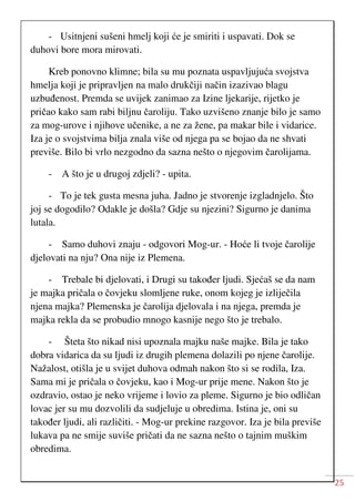 25
- Usitnjeni sušeni hmelj koji će je smiriti i uspavati. Dok se
duhovi bore mora mirovati.
Kreb ponovno klimne; bila su mu poznata uspavljujuća svojstva
hmelja koji je pripravljen na malo drukčiji način izazivao blagu
uzbuđenost. Premda se uvijek zanimao za Izine ljekarije, rijetko je
pričao kako sam rabi biljnu čaroliju. Tako uzvišeno znanje bilo je samo
za mog-urove i njihove učenike, a ne za žene, pa makar bile i vidarice.
Iza je o svojstvima bilja znala više od njega pa se bojao da ne shvati
previše. Bilo bi vrlo nezgodno da sazna nešto o njegovim čarolijama.
- A što je u drugoj zdjeli? - upita.
- To je tek gusta mesna juha. Jadno je stvorenje izgladnjelo. Što
joj se dogodilo? Odakle je došla? Gdje su njezini? Sigurno je danima
lutala.
- Samo duhovi znaju - odgovori Mog-ur. - Hoće li tvoje čarolije
djelovati na nju? Ona nije iz Plemena.
- Trebale bi djelovati, i Drugi su također ljudi. Sjećaš se da nam
je majka pričala o čovjeku slomljene ruke, onom kojeg je izliječila
njena majka? Plemenska je čarolija djelovala i na njega, premda je
majka rekla da se probudio mnogo kasnije nego što je trebalo.
- Šteta što nikad nisi upoznala majku naše majke. Bila je tako
dobra vidarica da su ljudi iz drugih plemena dolazili po njene čarolije.
Nažalost, otišla je u svijet duhova odmah nakon što si se rodila, Iza.
Sama mi je pričala o čovjeku, kao i Mog-ur prije mene. Nakon što je
ozdravio, ostao je neko vrijeme i lovio za pleme. Sigurno je bio odličan
lovac jer su mu dozvolili da sudjeluje u obredima. Istina je, oni su
također ljudi, ali različiti. - Mog-ur prekine razgovor. Iza je bila previše
lukava pa ne smije suviše pričati da ne sazna nešto o tajnim muškim
obredima.
 
