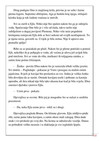 250
Drug podigne Onu iz majčinog krila, privine je uz sebe i krene
prema logoru. Suprotno običajima, Aga je hodala kraj njega, milujući
kćerku koja je tek čudom vraćena iz mrtvih.
Svi su zurili u Ejlu. Nitko nije bio spašen nakon što ga je odnijela
voda. Spašavanje One bilo je i više od čuda, takvo nešto nije
zabilježeno u dugoj povijesti Plemena. Nitko više neće pogrdnim
kretnjama ismijavati Ejlu dok se bavi nekom od svojih nesklapnosti. To
je njena sreća, govorili su. Uvijek je bila sretna. Nije li upravo ona
pronašla spilju?
Ribe su se praćakale po plaži. Nakon što je pleme potrčalo u pomoć
Ejli, nekoliko ih je pobjeglo u vodu, ali većina je ulova još uvijek bila
pod mrežom. Svi se vrate do riba, muškarci ih toljagama zatuku, a
zatim žene počnu čišćenjem.
- Ženka - poviče Ebra nakon što je razrezala trbuh velike jesetre.
Svi dotrče. - Pogledajte - pokazao je Vorn i posegao za malim crnim
jajašcima. Svježi je kavijar bio poslastica za sve. Jedna je velika ženka
bila dovoljna da se nasite. Ostatak kavijara usole i pohrane za kasniju
uporabu, ali ikra nikad nije bila tako ukusna kao kad je bila svježa. Ebra
zaustavi dječaka i pozove Ejlu.
- Uzmi prva - pokaže.
Djevojčica se osvrne. Bilo joj je neugodno što se nalazi u središtu
pozornosti.
- Da, neka Ejla uzme prva - rekli su i drugi.
Djevojčica pogleda Bruna. On klimne glavom. Ejla stidljivo priđe
ribi, uzme punu šaku kavijara, a zatim okusi mali zalogaj. Ebra dade
znak i svi priskoče po svoj dio. Na licima se odražavalo veselje. Danas
su pošteđeni velike nesreće i u olakšanju je sve izgledalo ljepše.
 