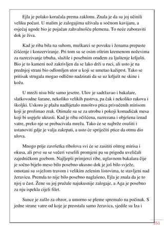251
Ejla je polako koračala prema zaklonu. Znala je da su joj učinili
veliku počast. U malim je zalogajima uživala u sočnom kavijaru, a
osjećaj ugode bio je pojačan zahvalnošću plemena. To neće zaboraviti
dok je živa.
Kad je riba bila na suhom, muškarci se povuku i ženama prepuste
čišćenje i konzerviranje. Pri tom su se osim oštrim kremenom noževima
za razrezivanje trbuha, služile i posebnim oruđem za ljuštenje krljušti.
Bio je to kameni nož zakrivljen da se lako drži u ruci, ali usto je na
prednjoj strani bio odlomljen utor u koji se umetao kažiprst. Tako se
pritisak strugala mogao odlično nadzirati da se uz krljušt ne skine i
koža.
U mreži nisu bile samo jesetre. Ulov je sadržavao i bakalare,
slatkovodne šarane, nekoliko velikih pastrva, pa čak i nekoliko rakova i
školjki. Uskoro je plažu nadlijetalo mnoštvo ptica privučenih mirisom
koji je prožimao zrak. Otimale su se za utrobu i pokoji komadićak mesa
koji bi uspjele ukrasti. Kad je riba očišćena, razrezana i obješena iznad
vatre, preko nje se prebacivala mreža. Tako će se najbrže osušiti i
ustanoviti gdje je valja zakrpati, a usto će spriječiti ptice da otmu dio
ulova.
Mnogo prije završetka ribolova svi će se zasititi oštrog mirisa i
okusa, ali prve su se večeri veselili promjeni pa su prigodu uveličali
zajedničkom gozbom. Najljepši primjerci ribe, uglavnom bakalara čije
je sočno bijelo meso bilo posebno ukusno dok je još bilo svježe,
omotani su svježom travom i velikim zelenim listovima, te stavljeni nad
žeravicu. Premda to nije bilo posebno naglašeno, Ejla je znala da je to
njoj u čast. Žene su joj pružale najukusnije zalogaje, a Aga je posebno
za nju ispekla cijeli filet.
Sunce je zašlo za obzor, a umorno se pleme spremalo na počinak. S
jedne strane vatre od koje je preostala samo žeravica, sjedile su Iza i
 