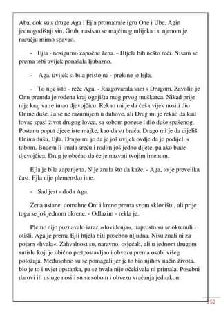 252
Aba, dok su s druge Aga i Ejla promatrale igru One i Ube. Agin
jednogodišnji sin, Grub, nasisao se majčinog mlijeka i u njenom je
naručju mirno spavao.
- Ejla - nesigurno započne žena. - Htjela bih nešto reći. Nisam se
prema tebi uvijek ponašala ljubazno.
- Aga, uvijek si bila pristojna - prekine je Ejla.
- To nije isto - reče Aga. - Razgovarala sam s Drugom. Zavolio je
Onu premda je rođena kraj ognjišta mog prvog muškarca. Nikad prije
nije kraj vatre imao djevojčicu. Rekao mi je da ćeš uvijek nositi dio
Onine duše. Ja se ne razumijem u duhove, ali Drug mi je rekao da kad
lovac spasi život drugog lovca, sa sobom ponese i dio duše spašenog.
Postanu poput djece iste majke, kao da su braća. Drago mi je da dijeliš
Oninu dušu, Ejla. Drago mi je da je još uvijek ovdje da je podijeli s
tobom. Budem li imala sreću i rodim još jedno dijete, pa ako bude
djevojčica, Drug je obećao da će je nazvati tvojim imenom.
Ejla je bila zapanjena. Nije znala što da kaže. - Aga, to je prevelika
čast. Ejla nije plemensko ime.
- Sad jest - doda Aga.
Žena ustane, domahne Oni i krene prema svom skloništu, ali prije
toga se još jednom okrene. - Odlazim - rekla je.
Pleme nije poznavalo izraz »dovidenja«, naprosto su se okrenuli i
otišli. Aga je prema Ejli htjela biti posebno uljudna. Nisu znali ni za
pojam »hvala«. Zahvalnost su, naravno, osjećali, ali u jednom drugom
smislu koji je obično pretpostavljao i obvezu prema osobi višeg
položaja. Međusobno su se pomagali jer je to bio njihov način života,
bio je to i uvjet opstanka, pa se hvala nije očekivala ni primala. Posebni
darovi ili usluge nosili su sa sobom i obvezu vraćanja jednakom
 