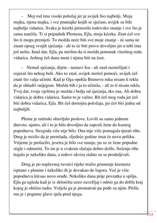 254
- Moj rod ima visoki položaj jer je uvijek bio najbolji. Moja
majka, njena majka, i sve pramajke kojih se sjećam, uvijek su bile
najbolje vidarice. Svaka je kćerki prenosila rodovsko znanje i sve što je
sama naučila. Ti si pripadnik Plemena, Ejla, moja kćerka. Znat ćeš sve
što ti mogu prenijeti. To možda neće biti sve moje znanje - ni sama ne
znam opseg svojih sjećanja - ali to će biti posve dovoljno jer u tebi ima
još nešto. Imaš dar, Ejla, pa mislim da si možda potomak vlastitog roda
vidarica. Jednog ćeš dana meni i njima biti na čast.
- Nemaš sjećanja, dijete - nastavi Iza - ali znaš razmišljati i
osjećaš što nekog boli. Ako to znaš, uvijek možeš pomoći, uvijek ćeš
znati što valja učiniti. Kad je Oga opekla Brunovu ruku nisam ti rekla
da je ohladiš snijegom. Možda bih i ja to učinila, - ali to ti nisam rekla.
Tvoj dar, tvoja vještina je možda i bolja od sjećanja, tko zna. Ali dobra
vidarica je dobra vidarica. Samo to je važno. Bit ćeš mog roda jer ćeš
biti dobra vidarica, Ejla. Bit ćeš dostojna položaja, jer ćeš biti jedna od
najboljih.
Pleme je rutinski obavljalo poslove. Lovili su samo jednom
dnevno, ujutro, ali i to je bilo dovoljno da zaposli žene do kasnog
popodneva. Nezgoda više nije bilo. Ona nije više pomagala tjerati ribe.
Drug je mislio da je premlada, sljedeće godine imat će novu priliku.
Vrijeme je prolazilo, jesetra je bilo sve manje, pa su se žene popodne
stigle i odmoriti. To im je u svakom slučaju dobro došlo. Sušenje ribe
trajalo je nekoliko dana, a redovi okvira stalno su se produljivali.
Drug je po naplavnoj ravnici rijeke tražio grumenje kremena
isprano s planine i nekoliko ih je dovukao do logora. Već je više
popodneva klesao novo oruđe. Nekoliko dana prije povratka u spilju,
Ejla ga ugleda kad je iz skloništa uzeo zavežljaj i odnio ga do debla kraj
kojeg je obično radio. Voljela ga je promatrati pa pođe za njim. Prišla
mu je i pognute glave sjela pred njega.
 