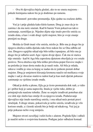 255
- Ova bi djevojčica htjela gledati, ako to ne smeta majstoru -
pokaže kretnjama nakon što ju je dodirnuo po ramenu.
- Hhmmmf- potvrdno promumlja. Ejla sjedne na osušeno deblo.
Već je i prije gledala kako kleše kamen. Drug je znao da je to
zanima i da mu neće smetati. Kad bi barem Vorn pokazivao takvo
zanimanje, razmišljao je. Nijedno dijete nije imalo previše smisla za
izradu alata, a kao i svaki drugi vješti majstor, htio je svoje znanje
prenijeti na druge.
Možda će Grub imati više smisla, mislio je. Bilo mu je drago što je
njegova družica rodila dječaka tako brzo nakon što se Ona odbila od
sise. Drugovo ognjište nikad nije bilo toliko ispunjeno, ali bilo mu je
drago što je odlučio uzeti Agu i njeno dvoje djece. Čak mu ni starica
nije smetala - kad bi Aga bila zaposlena djetetom obavljala je sve ostale
poslove. Nova družica nije bila toliko privržena poput Guvove majke i
na početku je imao dosta muke da je nauči redu. Ali bila je mlada,
zdrava i rodila je sina za kojeg se nadao da će jednom postati dobar
majstor. Drug je umjetnost klesanja kremena naučio od muškarca svoje
majke i sad je shvaćao starčevu radost kad je kao mali dječak pokazao
zanimanje za vještinu izrade oruđa.
Otkad je došla u pleme, Ejla ga je često promatrala dok radi, a vidio
je i pribor koji je sama napravila. Imala je vješte ruke, dobro je
primjenjivala naučene tehnike. Žene su smjele izrađivati potreban alat
sve dok nije služio kao oružje ili za njegovu izradu. Podučavanje
djevojčice nije imalo naročitog smisla, i ona nikad neće postati pravi
stručnjak. S druge strane, pokazivala je nešto smisla, izrađivala je vrlo
korisno oruđe, a i ženski učenik bio je bolji od nikakvog. Već joj je
prije pokazao nešto svog umijeća.
Majstor otvori zavežljaj i raširi kožu s alatom. Pogleda Ejlu i odluči
je naučiti nešto o svojstvima kamena. Podigne jučer odbačeni komad.
 