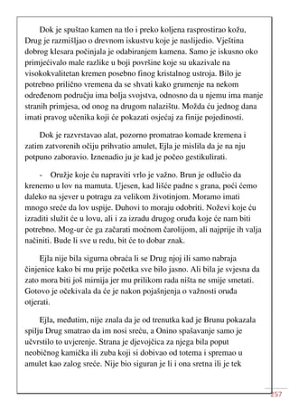 257
Dok je spuštao kamen na tlo i preko koljena rasprostirao kožu,
Drug je razmišljao o drevnom iskustvu koje je naslijedio. Vještina
dobrog klesara počinjala je odabiranjem kamena. Samo je iskusno oko
primjećivalo male razlike u boji površine koje su ukazivale na
visokokvalitetan kremen posebno finog kristalnog ustroja. Bilo je
potrebno prilično vremena da se shvati kako grumenje na nekom
određenom području ima bolja svojstva, odnosno da u njemu ima manje
stranih primjesa, od onog na drugom nalazištu. Možda ću jednog dana
imati pravog učenika koji će pokazati osjećaj za finije pojedinosti.
Dok je razvrstavao alat, pozorno promatrao komade kremena i
zatim zatvorenih očiju prihvatio amulet, Ejla je mislila da je na nju
potpuno zaboravio. Iznenadio ju je kad je počeo gestikulirati.
- Oružje koje ću napraviti vrlo je važno. Brun je odlučio da
krenemo u lov na mamuta. Ujesen, kad lišće padne s grana, poći ćemo
daleko na sjever u potragu za velikom životinjom. Moramo imati
mnogo sreće da lov uspije. Duhovi to moraju odobriti. Noževi koje ću
izraditi služit će u lovu, ali i za izradu drugog oruđa koje će nam biti
potrebno. Mog-ur će ga začarati moćnom čarolijom, ali najprije ih valja
načiniti. Bude li sve u redu, bit će to dobar znak.
Ejla nije bila sigurna obraća li se Drug njoj ili samo nabraja
činjenice kako bi mu prije početka sve bilo jasno. Ali bila je svjesna da
zato mora biti još mirnija jer mu prilikom rada ništa ne smije smetati.
Gotovo je očekivala da će je nakon pojašnjenja o važnosti oruđa
otjerati.
Ejla, međutim, nije znala da je od trenutka kad je Brunu pokazala
spilju Drug smatrao da im nosi sreću, a Onino spašavanje samo je
učvrstilo to uvjerenje. Strana je djevojčica za njega bila poput
neobičnog kamička ili zuba koji si dobivao od totema i spremao u
amulet kao zalog sreće. Nije bio siguran je li i ona sretna ili je tek
 