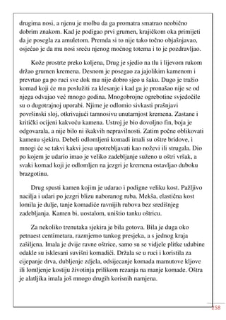 258
drugima nosi, a njenu je molbu da ga promatra smatrao neobično
dobrim znakom. Kad je podigao prvi grumen, krajičkom oka primijeti
da je posegla za amuletom. Premda si to nije tako točno objašnjavao,
osjećao je da mu nosi sreću njenog moćnog totema i to je pozdravljao.
Kože prostrte preko koljena, Drug je sjedio na tlu i lijevom rukom
držao grumen kremena. Desnom je posegao za jajolikim kamenom i
prevrtao ga po ruci sve dok mu nije dobro sjeo u šaku. Dugo je tražio
komad koji će mu poslužiti za klesanje i kad ga je pronašao nije se od
njega odvajao već mnogo godina. Mnogobrojne ogrebotine svjedočile
su o dugotrajnoj uporabi. Njime je odlomio sivkasti prašnjavi
površinski sloj, otkrivajući tamnosivu unutarnjost kremena. Zastane i
kritički ocijeni kakvoću kamena. Ustroj je bio dovoljno fin, boja je
odgovarala, a nije bilo ni ikakvih nepravilnosti. Zatim počne oblikovati
kamenu sjekiru. Debeli odlomljeni komadi imali su oštre bridove, i
mnogi će se takvi kakvi jesu upotrebljavati kao noževi ili strugala. Dio
po kojem je udario imao je veliko zadebljanje suženo u oštri vršak, a
svaki komad koji je odlomljen na jezgri je kremena ostavljao duboku
brazgotinu.
Drug spusti kamen kojim je udarao i podigne veliku kost. Pažljivo
nacilja i udari po jezgri blizu naboranog ruba. Mekša, elastična kost
lomila je dulje, tanje komadiće ravnijih rubova bez središnjeg
zadebljanja. Kamen bi, uostalom, uništio tanku oštricu.
Za nekoliko trenutaka sjekira je bila gotova. Bila je duga oko
petnaest centimetara, razmjerno tankog presjeka, a s jednog kraja
zašiljena. Imala je dvije ravne oštrice, samo su se vidjele plitke udubine
odakle su isklesani suvišni komadići. Držala se u ruci i koristila za
cijepanje drva, dubljenje zdjela, odsijecanje komada mamutove kljove
ili lomljenje kostiju životinja prilikom rezanja na manje komade. Oštra
je alatljika imala još mnogo drugih korisnih namjena.
 