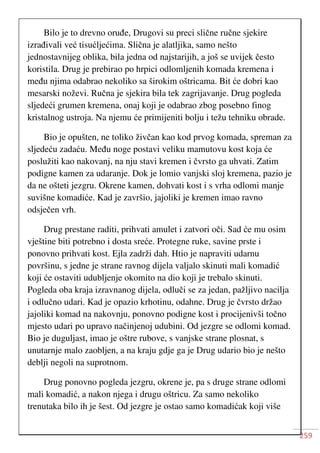 259
Bilo je to drevno oruđe, Drugovi su preci slične ručne sjekire
izrađivali već tisućljećima. Slična je alatljika, samo nešto
jednostavnijeg oblika, bila jedna od najstarijih, a još se uvijek često
koristila. Drug je prebirao po hrpici odlomljenih komada kremena i
među njima odabrao nekoliko sa širokim oštricama. Bit će dobri kao
mesarski noževi. Ručna je sjekira bila tek zagrijavanje. Drug pogleda
sljedeći grumen kremena, onaj koji je odabrao zbog posebno finog
kristalnog ustroja. Na njemu će primijeniti bolju i težu tehniku obrade.
Bio je opušten, ne toliko živčan kao kod prvog komada, spreman za
sljedeću zadaću. Među noge postavi veliku mamutovu kost koja će
poslužiti kao nakovanj, na nju stavi kremen i čvrsto ga uhvati. Zatim
podigne kamen za udaranje. Dok je lomio vanjski sloj kremena, pazio je
da ne ošteti jezgru. Okrene kamen, dohvati kost i s vrha odlomi manje
suvišne komadiće. Kad je završio, jajoliki je kremen imao ravno
odsječen vrh.
Drug prestane raditi, prihvati amulet i zatvori oči. Sad će mu osim
vještine biti potrebno i dosta sreće. Protegne ruke, savine prste i
ponovno prihvati kost. Ejla zadrži dah. Htio je napraviti udarnu
površinu, s jedne je strane ravnog dijela valjalo skinuti mali komadić
koji će ostaviti udubljenje okomito na dio koji je trebalo skinuti.
Pogleda oba kraja izravnanog dijela, odluči se za jedan, pažljivo nacilja
i odlučno udari. Kad je opazio krhotinu, odahne. Drug je čvrsto držao
jajoliki komad na nakovnju, ponovno podigne kost i procijenivši točno
mjesto udari po upravo načinjenoj udubini. Od jezgre se odlomi komad.
Bio je duguljast, imao je oštre rubove, s vanjske strane plosnat, s
unutarnje malo zaobljen, a na kraju gdje ga je Drug udario bio je nešto
deblji negoli na suprotnom.
Drug ponovno pogleda jezgru, okrene je, pa s druge strane odlomi
mali komadić, a nakon njega i drugu oštricu. Za samo nekoliko
trenutaka bilo ih je šest. Od jezgre je ostao samo komadićak koji više
 