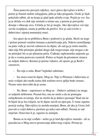 26
Žena ponovno provjeri zdjelice, stavi glavu djevojčice u krilo i
počne je hraniti malim zalogajima, juhu je lako progutala. Gorki je lijek
pokušala odbiti, ali na kraju je glad ipak učinila svoje. Pojela je sve. Iza
ju je držala sve dok nije utonula u miran san, a potom je provjerila
disanje i otkucaje srca. Učinila je što je mogla. Ako djevojčica već nije
suviše iscrpljena, imala je prilike da preživi. Sve je sad ovisilo o
duhovima i njenoj unutarnjoj snazi.
Iza opazi da se približava Brun i podozrivo je gleda. Skoči na noge
i požuri pomoći ostalim ženama u posluživanju jela. Nakon razmišljanja
na putu vođa je sasvim zaboravio na dijete, ali sad ga je nešto mučilo,
iako nije bilo pristojno gledati druge dok razgovaraju, nije mogao a da
ne primijeti što se po plemenu priča. Čuđenje suplemenika natjeralo ga
je da o svemu ponovno razmisli. Počeo se bojati da prisutnost stranca
ne naljuti duhove. Krenuo je prema vidarici, ali spazio ga je Kreb i
zaustavio.
- Što nije u redu, Brun? Izgledaš zabrinuto.
- Iza mora ostaviti dijete, Mog-ur. Nije iz Plemena i duhovima se
neće svidjeti ako među nama dok tražimo novu spilju bude stranac.
Nisam smio dozvoliti da je uzme.
- Ne, Brun - suprotstavi se Mog-ur. - Duhovi zaštitnici ne mogu
se naljutiti dobrotom. Poznaš Izu, ona ne može a da ne pomogne
ozlijeđenom stvorenju. Zar ne misliš da je duhovi poznaju? Kad oni ne
bi htjeli da je Iza izliječi, ne bi dijete stavili na njen put. U tome sigurno
postoji razlog. Djevojčica će možda umrijeti, Brun, ali ako je Ursus želi
pozvati u svijet duhova, pustimo ga neka sam odluči. Nemoj se sad
miješati. Ostavimo li je, sigurno će umrijeti.
Brunu se to nije sviđalo - nešto ga je kod djevojčice smetalo - ali se
pouzdavao u Mog-urovo poznavanje duhovnog svijeta. Pristao je.
 