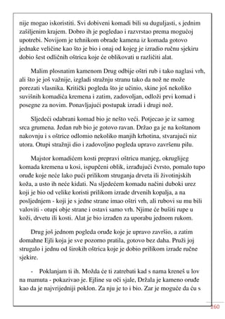 260
nije mogao iskoristiti. Svi dobiveni komadi bili su duguljasti, s jednim
zašiljenim krajem. Dobro ih je pogledao i razvrstao prema mogućoj
upotrebi. Novijom je tehnikom obrade kamena iz komada gotovo
jednake veličine kao što je bio i onaj od kojeg je izradio ručnu sjekiru
dobio šest odličnih oštrica koje će oblikovati u različiti alat.
Malim plosnatim kamenom Drug odbije oštri rub i tako naglasi vrh,
ali što je još važnije, izgladi stražnju stranu tako da nož ne može
porezati vlasnika. Kritički pogleda što je učinio, skine još nekoliko
suvišnih komadića kremena i zatim, zadovoljan, odloži prvi komad i
posegne za novim. Ponavljajući postupak izradi i drugi nož.
Sljedeći odabrani komad bio je nešto veći. Potjecao je iz samog
srca grumena. Jedan rub bio je gotovo ravan. Držao ga je na koštanom
nakovnju i s oštrice odlomio nekoliko manjih krhotina, stvarajući niz
utora. Otupi stražnji dio i zadovoljno pogleda upravo završenu pilu.
Majstor komadićem kosti prepravi oštricu manjeg, okruglijeg
komada kremena u kosi, ispupčeni oblik, izrađujući čvrsto, pomalo tupo
oruđe koje neće lako pući prilikom struganja drveta ili životinjskih
koža, a usto ih neće kidati. Na sljedećem komadu načini duboki urez
koji je bio od velike koristi prilikom izrade drvenih kopalja, a na
posljednjem - koji je s jedne strane imao oštri vrh, ali rubovi su mu bili
valoviti - otupi obje strane i ostavi samo vrh. Njime će bušiti rupe u
koži, drvetu ili kosti. Alat je bio izrađen za uporabu jednom rukom.
Drug još jednom pogleda oruđe koje je upravo završio, a zatim
domahne Ejli koja je sve pozorno pratila, gotovo bez daha. Pruži joj
strugalo i jednu od širokih oštrica koje je dobio prilikom izrade ručne
sjekire.
- Poklanjam ti ih. Možda će ti zatrebati kad s nama kreneš u lov
na mamuta - pokazivao je. Ejline su oči sjale, Držala je kameno oruđe
kao da je najvrijedniji poklon. Za nju je to i bio. Zar je moguće da ću s
 