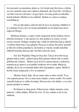 261
lovcima poći za mamutom, pitala se. Još uvijek nije bila žena, a obično
su u lov polazile samo one i njihova dojenčad, ako ih je bilo. Ali Ejla je
već bila veća od svih žena i ovog je ljeta s lovcima pošla na nekoliko
kraćih pohoda. Možda će me odabrati. Nadam se, zaista se nadam,
razmišljala je.
- Ova će djevojčica sačuvati alat do lova na mamuta. Odaberu li
je u pratnju lovaca, prvi će ih put upotrijebiti na životinji koju ulove-
odgovori Drugu.
Muškarac klimne, a zatim s kože rasprostrte preko koljena istrese
krhotine kremena. U nju spremi sav alat, pažljivo je smota i čvrsto
zaveže uzicom. Podigne izrađeni alat i otiđe do skloništa koje je dijelio
s ostalim članovima svog ognjišta. Posao je za danas bio gotov premda
je bila tek sredina popodneva. Za kratko je vrijeme izradio nekoliko
odličnih komada alata pa nije više htio izazivati sreću.
- Iza! Iza! Pogledaj! Drug mi ih je dao. Čak je dozvolio da ga
gledam dok je radio - pokazivala je Ejla jednom rukom dok se trčeći
približavala vidarici. - Rekao mi je da lovci ujesen polaze u pohod na
mamuta pa je upravo za tu priliku izrađivao novo oruđe. Rekao je,
također, da će mi ovi komadi dobro doći kad pođem s njima. Misliš li
da bih zaista mogla poći u lov na mamuta?
- Možda i hoćeš, Ejla. Ali ne znam zašto se tako veseliš. To je
vrlo naporan posao. Sva se mast mora otopiti, a meso osušiti. Ne možeš
zamisliti kako je to velika životinja. Putovat ćete vrlo daleko, a sve ćete
morati ponijeti sa sobom.
- Ne brinem se zbog posla. Nikad nisam vidjela mamuta, osim
jednom s velike daljine. Želim ići u lov. O, Iza, nadam se da će me
odabrati.
 