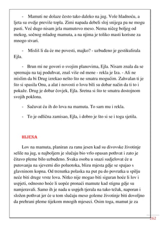 262
- Mamuti ne dolaze često tako daleko na jug. Vole hladnoću, a
ljeta su ovdje previše topla. Zimi napada debeli sloj snijega pa ne mogu
pasti. Već dugo nisam jela mamutovo meso. Nema ničeg boljeg od
mekog, sočnog mladog mamuta, a na njima je toliko masti korisne za
mnogo stvari.
- Misliš li da će me povesti, majko? - uzbuđeno je gestikulirala
Ejla.
- Brun mi ne govori o svojim planovima, Ejla. Nisam znala da se
spremaju na taj poduhvat, znaš više od mene - rekla je Iza. - Ali ne
mislim da bi Drug izrekao nešto što ne smatra mogućim. Zahvalan ti je
što si spasila Onu, a alat i novosti o lovu bili su dobar način da ti to i
pokaže. Drug je dobar čovjek, Ejla. Sretna si što te smatra dostojnom
svojih poklona.
- Sačuvat ću ih do lova na mamuta. To sam mu i rekla.
- To je odlična zamisao, Ejla, i dobro je što si se i toga sjetila.
HIJENA
Lov na mamuta, planiran za ranu jesen kad su divovske životinje
selile na jug, u najboljem je slučaju bio vrlo opasan pothvat i zato je
čitavo pleme bilo uzbuđeno. Svaka osoba u snazi sudjelovat će u
putovanju na sjeverni dio poluotoka, blizu mjesta gdje se spajao s
glavninom kopna. Od trenutka polaska na put pa do povratka u spilju
neće biti druge vrste lova. Nitko nije mogao biti siguran hoće li lov i
uspjeti, odnosno hoće li uopće pronaći mamute kad stignu gdje su
namjeravali. Samo ih je nada u uspjeh tjerala na tako težak, naporan i
složen pothvat jer će u tom slučaju meso goleme životinje biti dovoljno
da prehrani pleme tijekom mnogih mjeseci. Osim toga, mamut je za
 