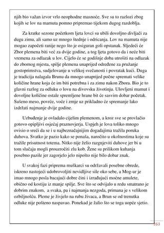 263
njih bio važan izvor vrlo neophodne masnoće. Sve su to razlozi zbog
kojih se lov na mamuta pomno pripremao tijekom dugog razdoblja.
Za kratke sezone početkom ljeta lovci su ubili dovoljno divljači za
dugu zimu, ali samo uz mnogo štednje i odricanja. Lov na mamuta nije
mogao započeti ranije nego što je osiguran goli opstanak. Sljedeći će
Zbor plemena biti već za dvije godine, a tog ljeta gotovo da i neće biti
vremena za odlazak u lov. Cijelo će se godišnje doba utrošiti na odlazak
do zbornog mjesta, spilje plemena unaprijed određene za pružanje
gostoprimstva, sudjelovanje u velikoj svečanosti i povratak kući. Duga
je tradicija nalagala Brunu da mnogo unaprijed počne spremati velike
količine hrane koja će im biti potrebna i za zimu nakon Zbora. Bio je to
glavni razlog za odluku o lovu na divovsku životinju. Ulovljeni mamut i
dovoljne količine ostale spremljene hrane bit će sasvim dobar početak.
Sušeno meso, povrće, voće i zrnje uz prikladno će spremanje lako
izdržati najmanje dvije godine.
Uzbuđenje je ovladalo cijelim plemenom, a kroz sve se provlačio
gotovo opipljivi osjećaj praznovjerja. Uspjeh je lova toliko mnogo
ovisio o sreći da se i u najbeznačajnijim dogadajima tražila poruka
duhova. Svatko je pazio kako se ponaša, naročito u okolnostima koje su
tražile prisutnost totema. Nitko nije želio razgnjeviti duhove jer bi u
tom slučaju mogli prouzročiti zlu kob. Žene su prilikom kuhanja
posebno pazile jer zagorjelo jelo nipošto nije bilo dobar znak.
U svakoj fazi priprema muškarci su održavali posebne obrede,
iskreno nastojeći udobrovoljiti nevidljive sile oko sebe, a Mog-ur je
imao mnogo posla bacajući dobre čini i izrađujući moćne amulete,
obično od kostiju iz manje spilje. Sve što se odvijalo u redu smatrano je
dobrim znakom, a svaka, pa i najmanja nezgoda, primana je s velikom
ozbiljnošću. Pleme je živjelo na rubu živaca, a Brun se od trenutka
odluke nije pošteno naspavao. Ponekad je žalio što se toga uopće sjetio.
 