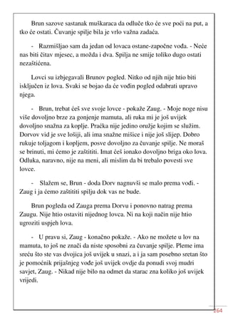 264
Brun sazove sastanak muškaraca da odluče tko će sve poći na put, a
tko će ostati. Čuvanje spilje bila je vrlo važna zadaća.
- Razmišljao sam da jedan od lovaca ostane-započne vođa. - Neće
nas biti čitav mjesec, a možda i dva. Spilja ne smije toliko dugo ostati
nezaštićena.
Lovci su izbjegavali Brunov pogled. Nitko od njih nije htio biti
isključen iz lova. Svaki se bojao da će vođin pogled odabrati upravo
njega.
- Brun, trebat ćeš sve svoje lovce - pokaže Zaug. - Moje noge nisu
više dovoljno brze za gonjenje mamuta, ali ruka mi je još uvijek
dovoljno snažna za koplje. Praćka nije jedino oružje kojim se služim.
Dorvov vid je sve lošiji, ali ima snažne mišice i nije još slijep. Dobro
rukuje toljagom i kopljem, posve dovoljno za čuvanje spilje. Ne moraš
se brinuti, mi ćemo je zaštititi. Imat ćeš ionako dovoljno briga oko lova.
Odluka, naravno, nije na meni, ali mislim da bi trebalo povesti sve
lovce.
- Slažem se, Brun - doda Dorv nagnuvši se malo prema vođi. -
Zaug i ja ćemo zaštititi spilju dok vas ne bude.
Brun pogleda od Zauga prema Dorvu i ponovno natrag prema
Zaugu. Nije htio ostaviti nijednog lovca. Ni na koji način nije htio
ugroziti uspjeh lova.
- U pravu si, Zaug - konačno pokaže. - Ako ne možete u lov na
mamuta, to još ne znači da niste sposobni za čuvanje spilje. Pleme ima
sreću što ste vas dvojica još uvijek u snazi, a i ja sam posebno sretan što
je pomoćnik prijašnjeg vođe još uvijek ovdje da ponudi svoj mudri
savjet, Zaug. - Nikad nije bilo na odmet da starac zna koliko još uvijek
vrijedi.
 