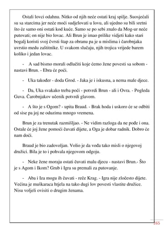 265
Ostali lovci odahnu. Nitko od njih neće ostati kraj spilje. Suosjećali
su sa starcima jer neće moći sudjelovati u lovu, ali ujedno su bili sretni
što će samo oni ostati kod kuće. Samo se po sebi znalo da Mog-ur neće
putovati; on nije bio lovac. Ali Brun je imao prilike vidjeti kako stari
bogalj koristi svoj čvrsti štap za obranu pa je u mislima i čarobnjaka
uvrstio medu zaštitnike. U svakom slučaju, njih trojica vrijede barem
koliko i jedan lovac.
- A sad bismo morali odlučiti koje ćemo žene povesti sa sobom -
nastavi Brun. - Ebra će poći.
- Uka također - doda Grod. - Jaka je i iskusna, a nema male djece.
- Da, Uka svakako treba poći - potvrdi Brun - ali i Ovra. - Pogleda
Guva. Čarobnjakov učenik potvrdi glavom.
- A što je s Ogom? - upita Braud. - Brak hoda i uskoro će se odbiti
od sise pa joj ne oduzima mnogo vremena.
Brun je za trenutak razmišljao. - Ne vidim razloga da ne pođe i ona.
Ostale će joj žene pomoći čuvati dijete, a Oga je dobar radnik. Dobro će
nam doći.
Braud je bio zadovoljan. Volio je da vođa tako misli o njegovoj
družici. Bila je to i pohvala njegovom odgoju.
- Neke žene moraju ostati čuvati malu djecu - nastavi Brun.- Što
je s Agom i Ikom? Grub i Igra su premali za putovanje.
- Aba i Iza mogu ih čuvati - reče Krag. - Igra nije zločesto dijete.
Većina je muškaraca htjela na tako dugi lov povesti vlastite družice.
Nisu voljeli ovisiti o drugim ženama.
 