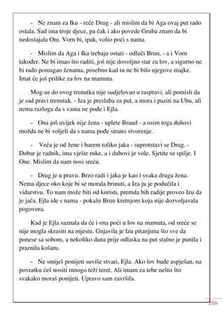 266
- Ne znam za Iku - reče Drug - ali mislim da bi Aga ovaj put rado
ostala. Sad ima troje djece, pa čak i ako povede Gruba znam da bi
nedostajala Oni. Vorn bi, ipak, volio poći s nama.
- Mislim da Aga i Ika trebaju ostati - odluči Brun, - a i Vorn
također. Ne bi imao što raditi, još nije dovoljno star za lov, a sigurno ne
bi rado pomagao ženama, posebno kad tu ne bi bilo njegove majke.
Imat će još prilike za lov na mamuta.
Mog-ur do ovog trenutka nije sudjelovao u raspravi, ali pomisli da
je sad pravi trenutak. - Iza je preslaba za put, a mora i paziti na Ubu, ali
nema razloga da s vama ne pođe i Ejla.
- Ona još uvijek nije žena - uplete Braud - a osim toga duhovi
možda ne bi voljeli da s nama pođe strano stvorenje.
- Veća je od žene i barem toliko jaka - suprotstavi se Drug. -
Dobar je radnik, ima vješte ruke, a i duhovi je vole. Sjetite se spilje. I
One. Mislim da nam nosi sreću.
- Drug je u pravu. Brzo radi i jaka je kao i svaka druga žena.
Nema djece oko koje bi se morala brinuti, a Iza ju je podučila i
vidarstvu. To nam može biti od koristi, premda bih radije proveo Izu da
je jača. Ejla ide s nama - pokaže Brun kretnjom koja nije dozvoljavala
pogovora.
Kad je Ejla saznala da će i ona poći u lov na mamuta, od sreće se
nije mogla skrasiti na mjestu. Gnjavila je Izu pitanjima što sve da
ponese sa sobom, a nekoliko dana prije odlaska na put stalno je punila i
praznila košaru.
- Ne smiješ ponijeti suviše stvari, Ejla. Ako lov bude uspješan, na
povratku ćeš nositi mnogo teži teret. Ali imam za tebe nešto što
svakako moraš ponijeti. Upravo sam završila.
 