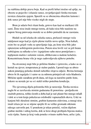 268
na stablima dobije pravu boju. Kad su prošli hrbat istočno od spilje, na
obzoru se pojavilo i izlazeće sunce, osvjetljavajući široku travnatu
ravnicu zlatastim sjajem. Spustili su se obroncima obraslim šumom i
dok sunce još nije bilo visoko stigli do stepe.
Brun je udario brzi ritam hoda, gotovo kao kad su muškarci išli
sami. Žene nisu imale mnogo tereta, ali kako nisu bile naučene na
napore brzog putovanja morale su se dobro potruditi da ne zaostanu.
Hodali su od izlaska do zalaska sunca, prelazeći mnogo veću
udaljenost nego kad je cijelo pleme tražilo novu spilju. Nisu kuhali,
osim što su grijali vodu za spravljanje čaja, pa žene nisu bile jako
opterećene uobičajenim poslovima. Putem nisu lovili već su jeli hranu
uobičajenu za odlaske u lov: izgnječeno suho meso pomiješano s
topljenom mašću i sušenim voćem, oblikovano u malene kolačiće.
Koncentrirana hrana više je nego zadovoljavala njihove potrebe.
Na otvorenoj stepi bilo je prilično hladno i vjetrovito, a kako su se
kretali na sjever, temperatura je stalno padala. I pored toga su ubrzo
nakon jutarnjeg polaska skinuli nekoliko slojeva odjeće. Brzina kretanja
ubrzo bi ih zagrijala i i samo su za odmora primjećivali veću hladnoću.
Mišićne upale zarađene prvih dana, od čega su naročito patile žene,
uskoro su nestale jer su svi stekli toliko potrebnu kondiciju.
Tlo sjevernog dijela poloutoka bilo je neravnije. Široka ravnica
naglo bi se završavala strmim gudurama ili ponorima - posljedicom
snažnih potresa, toliko čestih u doba kad je naš planet bio mnogo mlađi
i dok se u tom kraju pokušavao osloboditi vapnenačkih okova. Uski su
kanjoni bili okruženi strmim, grubim kamenim zidovima, a mnogi nisu
imali izlaza jer su se stijene spojile ili su velike gromade otkinute
odozgo zatvorile put. U ponekom je tekao potočić, većim dijelom
godine možda i suhog korita, dok se kroz drugi probijala bijesna matica
veće rijeke. Samo je kraj voda poneko svinuto stablo bora, ariša i jele,
 