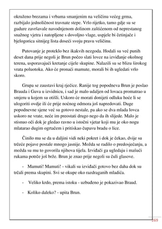 269
okruženo brezama i vrbama smanjenim na veličinu većeg grma,
razbijalo jednoličnost travnate stepe. Vrlo rijetko, tamo gdje su se
gudure završavale navodnjenom dolinom zaštićenom od neprestanog
snažnog vjetra i natopljene s dovoljno vlage, uspjele bi četinjače i
bjelogorica sitnijeg lista doseći svoju pravu veličinu.
Putovanje je proteklo bez ikakvih nezgoda. Hodali su već punih
deset dana prije negoli je Brun počeo slati lovce na izviđanje okolnog
terena, usporavajući kretanje cijele skupine. Nalazili su se blizu širokog
vrata poluotoka. Ako će pronaći mamute, morali bi ih ugledati vrlo
skoro.
Grupa se zaustavi kraj rječice. Ranije tog popodneva Brun je poslao
Brauda i Guva u izvidnicu, i sad je malo udaljen od lovaca promatrao u
smjeru u kojem su otišli. Uskoro će morati donijeti odluku hoće li se
ulogoriti ovdje ili će prije noćnog odmora još napredovati. Duge
popodnevne sjene već su gotovo nestale, pa ako se dva mlada lovca
uskoro ne vrate, neće im preostati drugo nego da ih slijede. Malo je
stisnuo oči dok je gledao ravno u istočni vjetar koji mu je oko nogu
mlatarao dugim ogrtačem i pritiskao čupavu bradu o lice.
Činilo mu se da u daljini vidi neki pokret i dok je čekao, dvije su
trčeće pojave postale mnogo jasnije. Možda se radilo o predosjećanju, a
možda su mu to govorila njihova tijela. Izviđači ga ugledaju i mašući
rukama potrče još brže. Brun je znao prije negoli su čuli glasove.
- Mamuti! Mamuti! - vikali su izviđači gotovo bez daha dok su
trčali prema skupini. Svi se okupe oko razdraganih mladića.
- Veliko krdo, prema istoku - uzbuđeno je pokazivao Braud.
- Koliko daleko? - upita Brun.
 