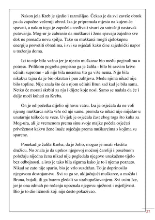 27
Nakon jela Kreb je sjedio i razmišljao. Čekao je da svi završe obrok
pa da započne večernji obred. Iza je pripremala mjesto na kojem će
spavati, a nakon toga je započela sređivati stvari za sutrašnji nastavak
putovanja. Mog-ur je zabranio da muškarci i žene spavaju zajedno sve
dok ne pronađu novu spilju. Tako su muškarci mogli cjelokupnu
energiju posvetiti obredima, i svi su osjećali kako čine zajednički napor
u traženju doma.
Izi to nije bilo važno jer je njezin muškarac bio među poginulima u
potresu. Prilikom pogreba propisno ga je žalila - bilo bi sasvim krivo
učiniti suprotno - ali nije bila nesretna što ga više nema. Nije bila
nikakva tajna da je bio okrutan i pun zahtjeva. Medu njima nikad nije
bilo topline. Nije znala što će s njom učiniti Brun sad kad je bila sama.
Netko će morati skrbiti za nju i dijete koje nosi. Samo se nadala da će i
dalje moći kuhati za Kreba.
On je od početka dijelio njihovu vatru. Iza je osjećala da ne voli
njenog muškarca ništa više od nje same, premda se nikad nije miješao u
unutarnje teškoće te veze. Uvijek je osjećala čast zbog toga što kuha za
Mog-ura, ali je vremenom prema sinu svoje majke počela osjećati
privrženost kakvu žene inače osjećaju prema muškarcima s kojima su
sparene.
Ponekad je žalila Kreba; da je želio, mogao je imati vlastitu
družicu. No znala je da uprkos njegovoj moćnoj čaroliji i posebnom
položaju nijedna žena nikad nije pogledala njegovo unakaženo tijelo
bez odbojnosti, a isto je tako bila sigurna kako je to i njemu poznato.
Nikad se zato nije spario, bio je vrlo suzdržan. To je doprinosilo
njegovom dostojanstvu. Svi su ga se, uključujući muškarce, a možda i
Bruna, bojali, ili ga barem gledali sa strahopoštovanjem. Svi osim Ize,
jer je ona odmah po rođenju upoznala njegovu nježnost i osjetljivost.
Bio je to dio ličnosti koji nije često pokazivao.
 