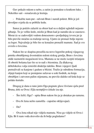 270
Guv pokaže rukom u nebo, a zatim je pomakne u kratkom luku. -
Nekoliko sati - označavala je kretnja.
- Pokažite nam put - odvrati Brun i naredi pokret. Bilo je još
dovoljno svjetla da se približe krdu.
Sunce je počelo zalaziti za obzor kad su u daljini ugledali nejasno
gibanje. To je veliko krdo, mislio je Brun kad je naredio da se zaustave.
Morat će se zadovoljiti vodom donesenom s posljednjeg izvora jer je
bilo previše mračno za traženje novog. Ujutro će pronaći bolje mjesto
za logor. Najvažnije je bilo što su konačno pronašli mamute. Sad je sve
ovisilo o lovcima.
Nakon što se skupina preselila na novo logorište pokraj vijugavog
potoka obrubljenog dvostrukim redom niskog grmlja, Brun s lovcima
otiđe razmotriti mogućnosti lova. Mamuta se ne može iscrpiti trčanjem
ili oboriti bolama kao što se to radi s bizonima. Za dlakavog
debelokošca valja izmisliti drukčiju taktiku. Brun i njegovi ljudi
pretraživali su kanjone i gudure u blizini. Tražio je određenu formaciju,
slijepi kanjon koji se postepeno sužavao u uski hodnik, na kraju
obrubljen i zatvoren palim stijenama, ne previše daleko od krda koje se
polako kretalo.
Drugog je dana u rano jutro Oga pognute glave živčano sjela pred
Bruna, dok su Ovra i Ejla nestrpljivo čekale iza nje.
- Što želiš, Oga? - upita Brun nakon što ju je dotakao po ramenu.
- Ova bi žena nešto zamolila - započne oklijevajući.
- Da?
- Ova žena nikad nije vidjela mamuta. Nisu ga vidjele ni Ovra i
Ejla. Bi li nam vođa dozvolio da ih bolje pogledamo?
 