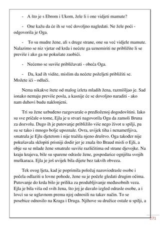 271
- A što je s Ebrom i Ukom, žele li i one vidjeti mamute?
- One kažu da će ih se već dovoljno nagledati. Ne žele poći -
odgovorila je Oga.
- To su mudre žene, ali s druge strane, one su već vidjele mamute.
Nalazimo se niz vjetar od krda i nećete ga uznemiriti ne približite li se
previše i ako ga ne pokušate zaobići.
- Nećemo se suviše približavati - obeća Oga.
- Da, kad ih vidite, mislim da nećete poželjeti približiti se.
Možete ići - odluči.
Nema nikakve štete od malog izleta mladih žena, razmišljao je. Sad
ionako nemaju previše posla, a kasnije će se dovoljno naraditi - ako
nam duhovi budu naklonjeni.
Tri su žene uzbuđeno razgovarale o predloženoj dogodovštini. Iako
su sve pričale o tome, Ejla je u stvari nagovorila Ogu da zamoli Bruna
za dozvolu. Dugo ih je putovanje približilo više nego život u spilji, pa
su se tako i mnogo bolje upoznale. Ovra, uvijek tiha i nenametljiva,
smatrala je Ejlu djetetom i nije tražila njeno društvo. Oga također nije
pokušavala sklopiti prisniji dodir jer je znala što Braud misli o Ejli, a
obje su se mlade žene smatrale suviše različitima od strane djevojke. Na
kraju krajeva, bile su sparene odrasle žene, gospodarice ognjišta svojih
muškaraca. Ejla je još uvijek bila dijete bez takvih obveza.
Tek ovog ljeta, kad je poprimila položaj nazoviodrasle osobe i
počela odlaziti u lovne pohode, žene su je počele gledati drugim očima.
Putovanje do krda bilo je prilika za produbljivanje međusobnih veza.
Ejla je bila viša od svih žena, što joj je davalo izgled odrasle osobe, a i
lovci su se uglavnom prema njoj odnosili na takav način. To se
posebice odnosilo na Kraga i Druga. Njihove su družice ostale u spilji, a
 