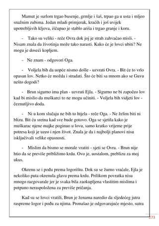 273
Mamut je surlom trgao busenje, grmlje i šaš, trpao ga u usta i mljeo
snažnim zubima. Jedan mladi primjerak, kraćih i još uvijek
upotrebljivih kljova, iščupao je stablo ariša i trgao granje i koru.
- Tako su veliki - reče Ovra dok joj je strah zahvaćao misli. -
Nisam znala da životinja može tako narasti. Kako će je lovci ubiti? Ne
mogu je doseći kopljem.
- Ne znam - odgovori Oga.
- Voljela bih da uopće nismo došle - uzvrati Ovra. - Bit će to vrlo
opasan lov. Netko će možda i stradati. Što će biti sa mnom ako se Guvu
nešto dogodi?
- Brun sigurno ima plan - uzvrati Ejla. - Sigurno ne bi započeo lov
kad bi mislio da muškarci to ne mogu učiniti. - Voljela bih vidjeti lov -
čeznutljivo doda.
- Ni u kom slučaju ne bih to htjela - reče Oga. - Ne želim biti ni
blizu. Bit ću sretna kad sve bude gotovo. Oga se sjetila kako je
muškarac njene majke poginuo u lovu, samo kratko vrijeme prije
potresa koji je uzeo i njen život. Znala je da i najbolji planovi nisu
isključivali velike opasnosti.
- Mislim da bismo se morale vratiti - sjeti se Ovra. - Brun nije
htio da se previše približimo krdu. Ovo je, uostalom, preblizu za moj
ukus.
Okrenu se i pođu prema logorištu. Dok su se žurno vraćale, Ejla je
nekoliko puta okrenula glavu prema krdu. Prilikom povratka nisu
mnogo razgovarale jer je svaka bila zaokupljena vlastitim mislima i
potpuno neraspoložena za previše pričanja.
Kad su se lovci vratili, Brun je ženama naredio da sljedećeg jutra
raspreme logor i pođu za njima. Pronašao je odgovarajuće mjesto, sutra
 