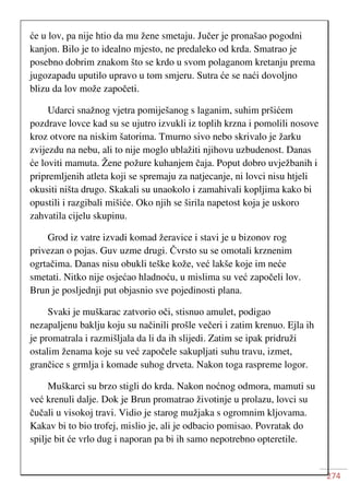 274
će u lov, pa nije htio da mu žene smetaju. Jučer je pronašao pogodni
kanjon. Bilo je to idealno mjesto, ne predaleko od krda. Smatrao je
posebno dobrim znakom što se krdo u svom polaganom kretanju prema
jugozapadu uputilo upravo u tom smjeru. Sutra će se naći dovoljno
blizu da lov može započeti.
Udarci snažnog vjetra pomiješanog s laganim, suhim pršićem
pozdrave lovce kad su se ujutro izvukli iz toplih krzna i pomolili nosove
kroz otvore na niskim šatorima. Tmurno sivo nebo skrivalo je žarku
zvijezdu na nebu, ali to nije moglo ublažiti njihovu uzbudenost. Danas
će loviti mamuta. Žene požure kuhanjem čaja. Poput dobro uvježbanih i
pripremljenih atleta koji se spremaju za natjecanje, ni lovci nisu htjeli
okusiti ništa drugo. Skakali su unaokolo i zamahivali kopljima kako bi
opustili i razgibali mišiće. Oko njih se širila napetost koja je uskoro
zahvatila cijelu skupinu.
Grod iz vatre izvadi komad žeravice i stavi je u bizonov rog
privezan o pojas. Guv uzme drugi. Čvrsto su se omotali krznenim
ogrtačima. Danas nisu obukli teške kože, već lakše koje im neće
smetati. Nitko nije osjećao hladnoću, u mislima su već započeli lov.
Brun je posljednji put objasnio sve pojedinosti plana.
Svaki je muškarac zatvorio oči, stisnuo amulet, podigao
nezapaljenu baklju koju su načinili prošle večeri i zatim krenuo. Ejla ih
je promatrala i razmišljala da li da ih slijedi. Zatim se ipak pridruži
ostalim ženama koje su već započele sakupljati suhu travu, izmet,
grančice s grmlja i komade suhog drveta. Nakon toga raspreme logor.
Muškarci su brzo stigli do krda. Nakon noćnog odmora, mamuti su
već krenuli dalje. Dok je Brun promatrao životinje u prolazu, lovci su
čučali u visokoj travi. Vidio je starog mužjaka s ogromnim kljovama.
Kakav bi to bio trofej, mislio je, ali je odbacio pomisao. Povratak do
spilje bit će vrlo dug i naporan pa bi ih samo nepotrebno opteretile.
 