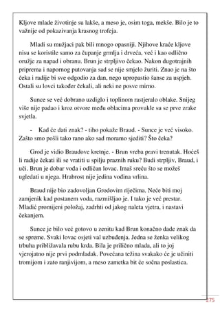 275
Kljove mlade životinje su lakše, a meso je, osim toga, mekše. Bilo je to
važnije od pokazivanja krasnog trofeja.
Mladi su mužjaci pak bili mnogo opasniji. Njihove kraće kljove
nisu se koristile samo za čupanje grmlja i drveća, već i kao odlično
oružje za napad i obranu. Brun je strpljivo čekao. Nakon dugotrajnih
priprema i napornog putovanja sad se nije smjelo žuriti. Znao je na što
čeka i radije bi sve odgodio za dan, nego upropastio šanse za uspjeh.
Ostali su lovci također čekali, ali neki ne posve mirno.
Sunce se već dobrano uzdiglo i toplinom rastjeralo oblake. Snijeg
više nije padao i kroz otvore među oblacima provukle su se prve zrake
svjetla.
- Kad će dati znak? - tiho pokaže Braud. - Sunce je već visoko.
Zašto smo pošli tako rano ako sad moramo sjediti? Što čeka?
Grod je vidio Braudove kretnje. - Brun vreba pravi trenutak. Hoćeš
li radije čekati ili se vratiti u spilju praznih ruku? Budi strpljiv, Braud, i
uči. Brun je dobar vođa i odličan lovac. Imaš sreću što se možeš
ugledati u njega. Hrabrost nije jedina vođina vrlina.
Braud nije bio zadovoljan Grodovim riječima. Neće biti moj
zamjenik kad postanem voda, razmišljao je. I tako je već prestar.
Mladić promijeni položaj, zadrhti od jakog naleta vjetra, i nastavi
čekanjem.
Sunce je bilo već gotovo u zenitu kad Brun konačno dade znak da
se spreme. Svaki lovac osjeti val uzbuđenja. Jedna se ženka velikog
trbuha približavala rubu krda. Bila je prilično mlada, ali to joj
vjerojatno nije prvi podmladak. Povećana težina svakako će je učiniti
tromijom i zato ranjivijom, a meso zametka bit će sočna poslastica.
 