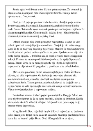 276
Ženka spazi veći busen trave i krene prema njemu. Za trenutak je
stajala sama, usamljeno biće izvan sigurnosti krda. Brun je čekao
upravo na to. Dao je znak.
Grod je već prije pripremio vruću žeravicu i baklju, pa ju nakon
Brunovog znaka brzo zapali. Drug na njoj zapali dvije nove i jednu
dade Brunu. Tri mlada lovca na znak potrče prema kanjonu. Njihova će
uloga nastupiti kasnije. Čim su upalili baklje, Brun i Grod otrče iza
mamuta i prinesu vatru suhoj stepskoj travi.
Odrasli mamuti nisu imali prirodnih neprijatelja, i samo su vrlo
mladi i prestari postajali plijen mesoždera. Čovjek je bio nešto drugo.
Znao je da se divovske životinje boje vatre. Stepom su ponekad danima
harali prirodni požari, uništavajući sve na putu. Ljudska vatra nije bila
ništa manje opasna. U trenutku kad je osjetilo vatru, krdo se nagonski
sakupi. Plamen se morao proširiti dovoljno brzo da spriječi povratak
ženke. Brun i Grod su se nalazili između nje i krda. Mogli su biti
napadnuti s obje strane ili pregaženi u paničnom trku debelokožaca.
Miris dima preobrazi mirno krdo u zaglušujuću zbrku. Ženka se
okrene, ali bilo je prekasno. Od krda ju je razdvajao plameni zid.
Zatrubi upomoć, ali je snažni istočnjak već tjerao vatru prema
uzbuđenom krdu. Trkom prema zapadu pokušavali su izbjeći smrt u
ognju. Vatra se više nije mogla nadzirati, ali to nije uzbuđivalo lovce.
Vjetar će otjerati pošast u suprotnom smjeru.
Prestrašeni mamut trubeći pojuri prema istoku. Drug je čekao sve
dok nije bio siguran da će se vatra proširiti, a zatim se izmakne. Kad je
vidio da ženka trči, vičući i vitlajući bakljom krene prema njoj da je
skrene prema jugoistoku.
Krag, Braud i Guv, najmlađi i najbrži lovci, najvećom su brzinom
jurili pred njom. Bojali su se da će ih užasnuta životinja prestići usprkos
tome što su krenuli prije. Brun, Grod i Drug trčali su za njom,
 