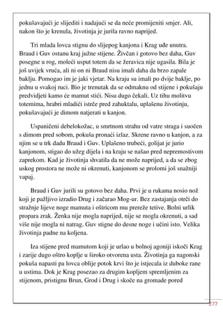277
pokušavajući je slijediti i nadajući se da neće promijeniti smjer. Ali,
nakon što je krenula, životinja je jurila ravno naprijed.
Tri mlada lovca stignu do slijepog kanjona i Krag uđe unutra.
Braud i Guv ostanu kraj južne stijene. Živčan i gotovo bez daha, Guv
posegne u rog, moleći usput totem da se žeravica nije ugasila. Bila je
još uvijek vruća, ali ni on ni Braud nisu imali daha da brzo zapale
baklju. Pomogao im je jaki vjetar. Na kraju su imali po dvije baklje, po
jednu u svakoj ruci. Bio je trenutak da se odmaknu od stijene i pokušaju
predvidjeti kamo će mamut stići. Nisu dugo čekali. Uz tihu molitvu
totemima, hrabri mladići istrče pred zahuktalu, uplašenu životinju,
pokušavajući je dimom natjerati u kanjon.
Uspaničeni debelokožac, u smrtnom strahu od vatre straga i suočen
s dimom pred sobom, pokuša pronaći izlaz. Skrene ravno u kanjon, a za
njim se u trk dadu Braud i Guv. Uplašeno trubeći, golijat je jurio
kanjonom, stigao do užeg dijela i na kraju se našao pred nepremostivom
zaprekom. Kad je životinja shvatila da ne može naprijed, a da se zbog
uskog prostora ne može ni okrenuti, kanjonom se prolomi još snažniji
vapaj.
Braud i Guv jurili su gotovo bez daha. Prvi je u rukama nosio nož
koji je pažljivo izradio Drug i začarao Mog-ur. Bez zastajanja otrči do
stražnje lijeve noge mamuta i oštricom mu prereže tetive. Bolni urlik
propara zrak. Ženka nije mogla naprijed, nije se mogla okrenuti, a sad
više nije mogla ni natrag. Guv stigne do desne noge i učini isto. Velika
životinja padne na koljena.
Iza stijene pred mamutom koji je urlao u bolnoj agoniji iskoči Krag
i zarije dugo oštro koplje u široko otvorena usta. Životinja ga nagonski
pokuša napasti pa lovca oblije potok krvi što je istjecala iz duboke rane
u ustima. Dok je Krag posezao za drugim kopljem spremljenim za
stijenom, pristignu Brun, Grod i Drug i skoče na gromade pored
 