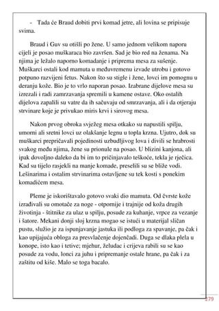 279
- Tada će Braud dobiti prvi komad jetre, ali lovina se pripisuje
svima.
Braud i Guv su otišli po žene. U samo jednom velikom naporu
cijeli je posao muškaraca bio završen. Sad je bio red na ženama. Na
njima je ležalo naporno komadanje i priprema mesa za sušenje.
Muškarci ostali kod mamuta u međuvremenu izvade utrobu i gotovo
potpuno razvijeni fetus. Nakon što su stigle i žene, lovci im pomognu u
deranju kože. Bio je to vrlo naporan posao. Izabrane dijelove mesa su
izrezali i radi zamrzavanja spremili u kamene ostave. Oko ostalih
dijelova zapalili su vatre da ih sačuvaju od smrzavanja, ali i da otjeraju
strvinare koje je privukao miris krvi i sirovog mesa.
Nakon prvog obroka svježeg mesa otkako su napustili spilju,
umorni ali sretni lovci uz olakšanje legnu u topla krzna. Ujutro, dok su
muškarci prepričavali pojedinosti uzbudljivog lova i divili se hrabrosti
svakog među njima, žene su prionule na posao. U blizini kanjona, ali
ipak dovoljno daleko da bi im to pričinjavalo teškoće, tekla je rječica.
Kad su tijelo rasjekli na manje komade, preselili su se bliže vodi.
Lešinarima i ostalim strvinarima ostavljene su tek kosti s ponekim
komadićem mesa.
Pleme je iskorištavalo gotovo svaki dio mamuta. Od čvrste kože
izrađivali su omotače za noge - otpornije i trajnije od koža drugih
životinja - štitnike za ulaz u spilju, posude za kuhanje, vrpce za vezanje
i šatore. Mekani donji sloj krzna mogao se istući u materijal sličan
pustu, služio je za ispunjavanje jastuka ili podloga za spavanje, pa čak i
kao upijajuća obloga za presvlačenje dojenčadi. Duga se dlaka plela u
konope, isto kao i tetive; mjehur, želudac i crijeva rabili su se kao
posude za vodu, lonci za juhu i pripremanje ostale hrane, pa čak i za
zaštitu od kiše. Malo se toga bacalo.
 
