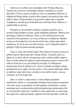 28
Upravo je ta osobina sad zaokupljala misli Velikog Mog-ura.
Umjesto da se posveti večerašnjem obredu, razmišljao je o maloj
djevojčici. Često je mislio na njihovu vrstu, no pripadnici Plemena su
izbjegavali Druge koliko je god to bilo moguće, pa nikad još nije vidio
njihovo dijete. Pretpostavljao je da je potres odgovoran za njezinu
osamljenost, premda ga je iznenadilo da su bili tako blizu. Obično su
ostajali dalje na sjeveru.
Primijetio je da nekoliko muškaraca napušta logorište, pa se
pomoću štapa podigne na noge i pođe nadgledati pripreme. Obred je bio
privilegija i dužnost muškaraca. Žene su vrlo rijetko prisustvovale
vjerskom životu plemena, a iz ovog su bile posve isključene. Nijedna
nesreća ne bi mogla biti veća od one kad bi žena vidjela tajni obred
muškaraca. To ne bi samo navuklo nesreću, već bi zaštitnički duhovi i
pobjegli. Cijelo bi pleme prestalo postojati.
Toga se, ipak, nije trebalo bojati. Ženi nikad ne bi palo na um da se
približi mjestu održavanja tako važnog obreda. Uostalom, jedva su
čekale da se malo odmore od napornog rada i stalnih muških zahtjeva.
Žene su teško podnosile njihovu stalnu prisutnost, pogotovo kad su bili
toliko živčani pa su sav jad iskaljivali na njima. U uobičajenim
okolnostima često bi odlazili u lov. Žene su također nestrpljivo čekale
pronalaženje nove spilje, ali tome gotovo i nisu mogle doprinijeti. Brun
je odabirao smjer putovanja i od njih se nisu tražili savjeti, a one ga,
uostalom, ne bi ni mogle dati.
Žene su vodstvo, odgovornost i važne odluke prepuštale
muškarcima. Pleme se u posljednjih stotinjak tisuća godina promijenilo
vrlo malo, sad je za promjenu već bilo potpuno nesposobno, a načini
ponašanja koji su nekad predstavljali prilagođavanje okolnostima, bili
su već genetski uvjetovani. I muškarci i žene prihvaćali su svoje uloge
bez pogovora i suprotstavljanja, naprosto nisu bili sposobni za bilo što
 