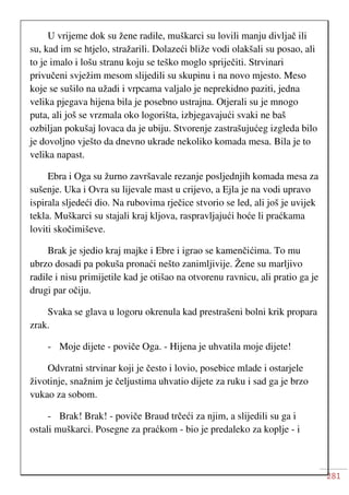 281
U vrijeme dok su žene radile, muškarci su lovili manju divljač ili
su, kad im se htjelo, stražarili. Dolazeći bliže vodi olakšali su posao, ali
to je imalo i lošu stranu koju se teško moglo spriječiti. Strvinari
privučeni svježim mesom slijedili su skupinu i na novo mjesto. Meso
koje se sušilo na užadi i vrpcama valjalo je neprekidno paziti, jedna
velika pjegava hijena bila je posebno ustrajna. Otjerali su je mnogo
puta, ali još se vrzmala oko logorišta, izbjegavajući svaki ne baš
ozbiljan pokušaj lovaca da je ubiju. Stvorenje zastrašujućeg izgleda bilo
je dovoljno vješto da dnevno ukrade nekoliko komada mesa. Bila je to
velika napast.
Ebra i Oga su žurno završavale rezanje posljednjih komada mesa za
sušenje. Uka i Ovra su lijevale mast u crijevo, a Ejla je na vodi upravo
ispirala sljedeći dio. Na rubovima rječice stvorio se led, ali još je uvijek
tekla. Muškarci su stajali kraj kljova, raspravljajući hoće li praćkama
loviti skočimiševe.
Brak je sjedio kraj majke i Ebre i igrao se kamenčićima. To mu
ubrzo dosadi pa pokuša pronaći nešto zanimljivije. Žene su marljivo
radile i nisu primijetile kad je otišao na otvorenu ravnicu, ali pratio ga je
drugi par očiju.
Svaka se glava u logoru okrenula kad prestrašeni bolni krik propara
zrak.
- Moje dijete - poviče Oga. - Hijena je uhvatila moje dijete!
Odvratni strvinar koji je često i lovio, posebice mlade i ostarjele
životinje, snažnim je čeljustima uhvatio dijete za ruku i sad ga je brzo
vukao za sobom.
- Brak! Brak! - poviče Braud trčeći za njim, a slijedili su ga i
ostali muškarci. Posegne za praćkom - bio je predaleko za koplje - i
 
