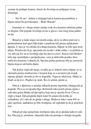 282
zastane da podigne kamen, žureći da životinja ne pobjegne izvan
domašaja.
- Ne! O, ne! - krikne u očajanju kad je kamen pao preblizu, a
hijena nastavila povlačenjem. - Brak! Braaak!
Iznenada se s druge strane začuje zvuk dva kamena izbačena jedan
za drugim. Oni pogode životinju ravno u glavu i ona istog trena padne
na tlo.
Braud je u čudu stajao otvorenih ustiju, ali to se ubrzo pretvori u
preneraženost kad spazi Ejlu kako s praćkom trči prema uplakanom
djetetu. U ruci je već držala dva druga kamena. Hijene su bile njen česti
plijen. Proučavala ih je, upoznala im navike i slabe točke, i izvježbala se
sve dok joj lov na te životinje nije bio posve u krvi. Kad je čula Brakov
krik nije razmišljala o posljedicama, veće je dohvatila praćku, brzo
našla dva kamena i izbacila ih. Njezina jedina pomisao bila je zaustaviti
hijenu koja je odvlačila dijete.
Tek kad je stigla do njega, izvukla ga iz čeljusti mrtve hijene, te se
okrenula prema muškarcima i ženama koji su u nevjerici još uvijek
nijemo gledali, shvatila je što se dogodilo. Tajna je otkrivena. Odala se.
Znali su da lovi. Preplavi je strah. Što će učiniti, pitala se.
Dok je s djetetom u naručju odlazila prema logorištu, izbjegavala je
poglede. Prva se osvijestila Oga. Raširenih ruku potrči prema njima i
zahvalno primi Braka od djevojčice koja mu je spasila život. Čim su
stigli u logor, Ejla pregleda dijete kako bi ustanovila koliko je
ozlijeđeno, ali i zato da ne gleda u druge. Brakova ruka i rame bili su
jako ugriženi, nadlaktica je bila slomljena, ali izgledalo je da je prijelom
čist.
Nikad još nije namještala slomljenu ruku ali je gledala kako to radi
Iza. Ona joj je, uostalom, objasnila kako da postupa u slučaju nezgode.
 