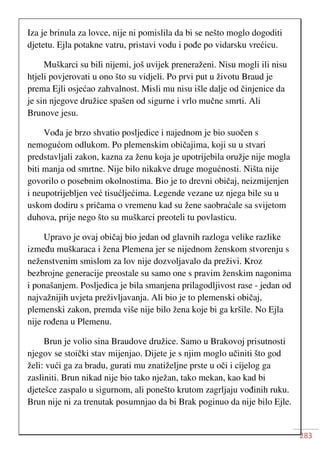 283
Iza je brinula za lovce, nije ni pomislila da bi se nešto moglo dogoditi
djetetu. Ejla potakne vatru, pristavi vodu i pođe po vidarsku vrećicu.
Muškarci su bili nijemi, još uvijek preneraženi. Nisu mogli ili nisu
htjeli povjerovati u ono što su vidjeli. Po prvi put u životu Braud je
prema Ejli osjećao zahvalnost. Misli mu nisu išle dalje od činjenice da
je sin njegove družice spašen od sigurne i vrlo mučne smrti. Ali
Brunove jesu.
Vođa je brzo shvatio posljedice i najednom je bio suočen s
nemogućom odlukom. Po plemenskim običajima, koji su u stvari
predstavljali zakon, kazna za ženu koja je upotrijebila oružje nije mogla
biti manja od smrtne. Nije bilo nikakve druge mogućnosti. Ništa nije
govorilo o posebnim okolnostima. Bio je to drevni običaj, neizmijenjen
i neupotrijebljen već tisućljećima. Legende vezane uz njega bile su u
uskom dodiru s pričama o vremenu kad su žene saobraćale sa svijetom
duhova, prije nego što su muškarci preoteli tu povlasticu.
Upravo je ovaj običaj bio jedan od glavnih razloga velike razlike
između muškaraca i žena Plemena jer se nijednom ženskom stvorenju s
neženstvenim smislom za lov nije dozvoljavalo da preživi. Kroz
bezbrojne generacije preostale su samo one s pravim ženskim nagonima
i ponašanjem. Posljedica je bila smanjena prilagodljivost rase - jedan od
najvažnijih uvjeta preživljavanja. Ali bio je to plemenski običaj,
plemenski zakon, premda više nije bilo žena koje bi ga kršile. No Ejla
nije rođena u Plemenu.
Brun je volio sina Braudove družice. Samo u Brakovoj prisutnosti
njegov se stoički stav mijenjao. Dijete je s njim moglo učiniti što god
želi: vući ga za bradu, gurati mu znatiželjne prste u oči i cijelog ga
zasliniti. Brun nikad nije bio tako nježan, tako mekan, kao kad bi
djetešce zaspalo u sigurnom, ali ponešto krutom zagrljaju vođinih ruku.
Brun nije ni za trenutak posumnjao da bi Brak poginuo da nije bilo Ejle.
 