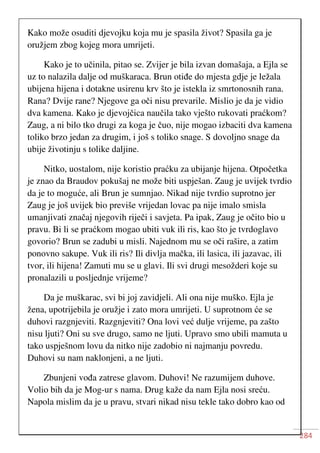 284
Kako može osuditi djevojku koja mu je spasila život? Spasila ga je
oružjem zbog kojeg mora umrijeti.
Kako je to učinila, pitao se. Zvijer je bila izvan domašaja, a Ejla se
uz to nalazila dalje od muškaraca. Brun otiđe do mjesta gdje je ležala
ubijena hijena i dotakne usirenu krv što je istekla iz smrtonosnih rana.
Rana? Dvije rane? Njegove ga oči nisu prevarile. Mislio je da je vidio
dva kamena. Kako je djevojčica naučila tako vješto rukovati praćkom?
Zaug, a ni bilo tko drugi za koga je čuo, nije mogao izbaciti dva kamena
toliko brzo jedan za drugim, i još s toliko snage. S dovoljno snage da
ubije životinju s tolike daljine.
Nitko, uostalom, nije koristio praćku za ubijanje hijena. Otpočetka
je znao da Braudov pokušaj ne može biti uspješan. Zaug je uvijek tvrdio
da je to moguće, ali Brun je sumnjao. Nikad nije tvrdio suprotno jer
Zaug je još uvijek bio previše vrijedan lovac pa nije imalo smisla
umanjivati značaj njegovih riječi i savjeta. Pa ipak, Zaug je očito bio u
pravu. Bi li se praćkom mogao ubiti vuk ili ris, kao što je tvrdoglavo
govorio? Brun se zadubi u misli. Najednom mu se oči rašire, a zatim
ponovno sakupe. Vuk ili ris? Ili divlja mačka, ili lasica, ili jazavac, ili
tvor, ili hijena! Zamuti mu se u glavi. Ili svi drugi mesožderi koje su
pronalazili u posljednje vrijeme?
Da je muškarac, svi bi joj zavidjeli. Ali ona nije muško. Ejla je
žena, upotrijebila je oružje i zato mora umrijeti. U suprotnom će se
duhovi razgnjeviti. Razgnjeviti? Ona lovi već dulje vrijeme, pa zašto
nisu ljuti? Oni su sve drugo, samo ne ljuti. Upravo smo ubili mamuta u
tako uspješnom lovu da nitko nije zadobio ni najmanju povredu.
Duhovi su nam naklonjeni, a ne ljuti.
Zbunjeni vođa zatrese glavom. Duhovi! Ne razumijem duhove.
Volio bih da je Mog-ur s nama. Drug kaže da nam Ejla nosi sreću.
Napola mislim da je u pravu, stvari nikad nisu tekle tako dobro kao od
 