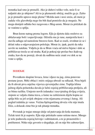 285
trenutka kad smo je pronašli. Ako je duhovi toliko vole, neće li se
naljutiti ako je ubijemo? Ali to je plemenski običaj, mučilo ga je. Zašto
ju je pronašlo upravo moje pleme? Možda nam i nosi sreću, ali meni je
zadala više glavobolja nego što bih ikad pomislio da je moguće. Ne
mogu donijeti odluku bez razgovora s Mog-urom. Morat ću pričekati da
se vratimo u spilju.
Brun krene natrag prema logoru. Ejla je djetetu dala sredstvo za
ublažavanje boli i uspavljivanje. Očistila mu je rane, namjestila kost i
stavila udlagu od namočene brezove kore. Kad se osuši, stvrdnut će se i
držati ruku u odgovarajućem položaju. Morat će, ipak, paziti da ruka
suviše ne natekne. Vidjela je da se Brun vraća od mrtve hijene i dok se
približavao tresla se od straha. Kad je pokraj nje prošao bez ikakvog
znaka, kao da ne postoji, shvati da sudbinu neće znati sve dok se ne
vrate u spilju.
SUĐENJE
Povratkom skupine lovaca, žena i djece na jug, zima ponovno
postane jesen. Mrki oblaci i miris snijega ubrzali su odlazak. Nisu htjeli
da ih uhvati prva snježna vijavica sjevernjačke zime. Toplija klima
južnog dijela poluotoka davala je lažni osjećaj približavanja proljeća, ali
uz bitnu razliku. Umjesto novih izdanaka i rascvjetalog divljeg cvijeća,
stepom se valjala zlatna trava, a šume na zaštićenom dijelu kopna uz
spilju bile su još uvijek obojene svim nijansama crvenog i žutog. Ali
pogled izdaleka je varao. Većina bjelogoričnog drveća više nije imala
lišće, a dolazak zime bio je tek pitanje trenutka.
Povratak je trajao mnogo dulje od putovanja do krda mamuta.
Težak teret ih je usporio. Ejlu nije pritiskalo samo sušeno meso. Mnogo
je teže podnosila osjećaj krivnje i zabrinutosti, a to je prouzročilo i
potištenost. Nitko nije govorio o događaju, ali on nije bio zaboravljen.
 