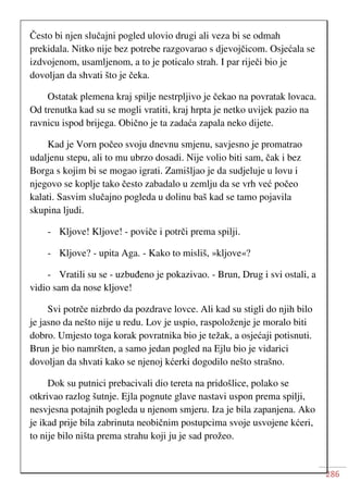 286
Često bi njen slučajni pogled ulovio drugi ali veza bi se odmah
prekidala. Nitko nije bez potrebe razgovarao s djevojčicom. Osjećala se
izdvojenom, usamljenom, a to je poticalo strah. I par riječi bio je
dovoljan da shvati što je čeka.
Ostatak plemena kraj spilje nestrpljivo je čekao na povratak lovaca.
Od trenutka kad su se mogli vratiti, kraj hrpta je netko uvijek pazio na
ravnicu ispod brijega. Obično je ta zadaća zapala neko dijete.
Kad je Vorn počeo svoju dnevnu smjenu, savjesno je promatrao
udaljenu stepu, ali to mu ubrzo dosadi. Nije volio biti sam, čak i bez
Borga s kojim bi se mogao igrati. Zamišljao je da sudjeluje u lovu i
njegovo se koplje tako često zabadalo u zemlju da se vrh već počeo
kalati. Sasvim slučajno pogleda u dolinu baš kad se tamo pojavila
skupina ljudi.
- Kljove! Kljove! - poviče i potrči prema spilji.
- Kljove? - upita Aga. - Kako to misliš, »kljove«?
- Vratili su se - uzbuđeno je pokazivao. - Brun, Drug i svi ostali, a
vidio sam da nose kljove!
Svi potrče nizbrdo da pozdrave lovce. Ali kad su stigli do njih bilo
je jasno da nešto nije u redu. Lov je uspio, raspoloženje je moralo biti
dobro. Umjesto toga korak povratnika bio je težak, a osjećaji potisnuti.
Brun je bio namršten, a samo jedan pogled na Ejlu bio je vidarici
dovoljan da shvati kako se njenoj kćerki dogodilo nešto strašno.
Dok su putnici prebacivali dio tereta na pridošlice, polako se
otkrivao razlog šutnje. Ejla pognute glave nastavi uspon prema spilji,
nesvjesna potajnih pogleda u njenom smjeru. Iza je bila zapanjena. Ako
je ikad prije bila zabrinuta neobičnim postupcima svoje usvojene kćeri,
to nije bilo ništa prema strahu koji ju je sad prožeo.
 