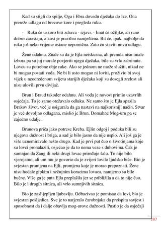287
Kad su stigli do spilje, Oga i Ebra dovedu dječaka do Ize. Ona
prereže udlagu od brezove kore i pregleda ruku.
- Ruka će uskoro biti zdrava - izjavi. - Imat će ožiljke, ali rane
dobro zarastaju, a kost je pravilno namještena. Bit će, ipak, najbolje da
ruka još neko vrijeme ostane nepomična. Zato ću staviti novu udlagu.
Žene odahnu. Znale su da je Ejla neiskusna, ali premda nisu imale
izbora pa su joj morale povjeriti njegu dječaka, bile su vrlo zabrinute.
Lovcu su potrebne obje ruke. Ako se jednom ne može služiti, nikad ne
bi mogao postati vođa. Ne bi li usto mogao ni loviti, proživio bi svoj
vijek u neodredenom svijetu starijih dječaka koji su dosegli zrelost ali
nisu ulovili prvu divljač.
Brun i Braud također odahnu. Ali vođa je novost primio uzavrlih
osjećaja. To je samo otežavalo odluku. Ne samo što je Ejla spasila
Brakov život, već je osigurala da ga nastavi na najkorisniji način. Stvar
je već dovoljno odlagana, mislio je Brun. Domahne Mog-uru pa se
zajedno udalje.
Brunova priča jako potrese Kreba. Ejlin odgoj i poduka bili su
njegova dužnost i briga, a sad je bilo jasno da nije uspio. Ali još ga je
više uznemiravalo nešto drugo. Kad je prvi put čuo o životinjama koje
su lovci pronalazili, osjećao je da to nema veze s duhovima. Čak je
sumnjao da Zaug ili neki drugi lovac priređuje šalu. To nije bilo
vjerojatno, ali um mu je govorio da je zvijeri lovilo ljudsko biće. Bio je
svjestan promjena na Ejli, promjena koje je morao prepoznati. Žene
nisu hodale gipkim i nečujnim koracima lovaca, namjerno su bile
bučne. Više ga je puta Ejla preplašila jer se približila a da to nije čuo.
Bilo je i drugih sitnica, ali vrlo sumnjivih sitnica.
Bio je zaslijepljen ljubavlju. Odbacivao je pomisao da lovi, bio je
svjestan posljedica. Sve je to natjeralo čarobnjaka da preispita savjest i
sposobnost da i dalje obavlja mog-urove dužnosti. Pustio je da osjećaji
 