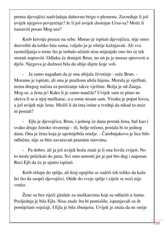 288
prema djevojčici nadvladaju duhovnu brigu o plemenu. Zavređuje li još
uvijek njegovo povjerenje? Je li još uvijek dostojan Ursu-sa? Može li
nastaviti posao Mog-ura?
Kreb krivnju preuze na sebe. Morao je ispitati djevojčicu, nije smio
dozvoliti da toliko luta sama, valjalo ju je oštrije kažnjavati. Ali sva
razmišljanja o tome što je trebalo učiniti nisu mijenjale ono što će tek
morati napraviti. Odluku će donijeti Brun, no on ju je morao sprovesti u
djelo. Njegova je dužnost bila da ubije dijete koje voli.
- Ja samo nagađam da je ona ubijala životinje - reče Brun. -
Moramo je ispitati, ali ona je praćkom ubila hijenu. Morala je vježbati,
nema drugog načina za postizanje takve vještine. Bolja je od Zauga,
Mog-ur, a žena je! Kako li je samo naučila? Uvijek sam se pitao ne
skriva li se u njoj muškarac, a u tome nisam sam. Visoka je poput lovca,
a još uvijek nije žena. Misliš li da ima istine u tvrdnji da nikad to neće
ni postati?
- Ejla je djevojčica, Brun, i jednog će dana postati žena, baš kao i
svako drugo žensko stvorenje - ili, bolje rečeno, postala bi to jednog
dana. Ona je žena koja je upotrijebila oružje. - Čarobnjakovo je lice bilo
odlučno, nije se htio zavaravati praznim snovima.
- Pa dobro, ali ja još uvijek hoću znati je li ona lovila zvijeri. No
to može pričekati do jutra. Svi smo umorni jer je put bio dug i naporan.
Reci Ejli da ću je ujutro ispitati.
Kreb otšepa do spilje, ali kraj ognjišta se zadrži tek toliko da kaže
Izi što da saopći djevojčici. Otiđe do svoje spilje i cijele se noći nije
vratio.
Žene su bez riječi gledale za muškarcima koji su odlazili u šumu.
Posljednja je bila Ejla. Nisu znale što bi pomislile, ispunjavali su ih
pomiješani osjećaji. I Ejla je bila zbunjena. Uvijek je znala da ne smije
 