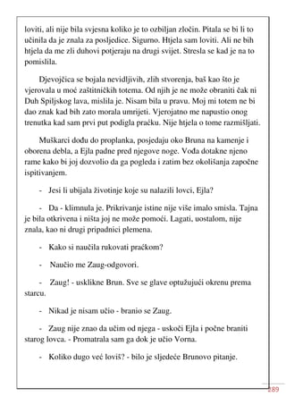 289
loviti, ali nije bila svjesna koliko je to ozbiljan zločin. Pitala se bi li to
učinila da je znala za posljedice. Sigurno. Htjela sam loviti. Ali ne bih
htjela da me zli duhovi potjeraju na drugi svijet. Stresla se kad je na to
pomislila.
Djevojčica se bojala nevidljivih, zlih stvorenja, baš kao što je
vjerovala u moć zaštitničkih totema. Od njih je ne može obraniti čak ni
Duh Spiljskog lava, mislila je. Nisam bila u pravu. Moj mi totem ne bi
dao znak kad bih zato morala umrijeti. Vjerojatno me napustio onog
trenutka kad sam prvi put podigla praćku. Nije htjela o tome razmišljati.
Muškarci dođu do proplanka, posjedaju oko Bruna na kamenje i
oborena debla, a Ejla padne pred njegove noge. Vođa dotakne njeno
rame kako bi joj dozvolio da ga pogleda i zatim bez okolišanja započne
ispitivanjem.
- Jesi li ubijala životinje koje su nalazili lovci, Ejla?
- Da - klimnula je. Prikrivanje istine nije više imalo smisla. Tajna
je bila otkrivena i ništa joj ne može pomoći. Lagati, uostalom, nije
znala, kao ni drugi pripadnici plemena.
- Kako si naučila rukovati praćkom?
- Naučio me Zaug-odgovori.
- Zaug! - usklikne Brun. Sve se glave optužujući okrenu prema
starcu.
- Nikad je nisam učio - branio se Zaug.
- Zaug nije znao da učim od njega - uskoči Ejla i počne braniti
starog lovca. - Promatrala sam ga dok je učio Vorna.
- Koliko dugo već loviš? - bilo je sljedeće Brunovo pitanje.
 