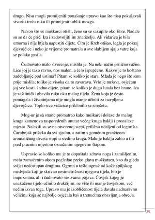 29
drugo. Nisu mogli promijeniti ponašanje upravo kao što nisu pokušavali
stvoriti treću ruku ili promijeniti oblik mozga.
Nakon što su muškarci otišli, žene su se sakupile oko Ebre. Nadale
su se da će prići Iza i zadovoljiti im znatiželju. Ali vidarica je bila
umorna i nije htjela napustiti dijete. Čim je Kreb otišao, legla je pokraj
djevojčice i neko je vrijeme promatrala u sve slabijem sjaju vatre koja
se polako gasila.
Čudnovato malo stvorenje, mislila je. Na neki način prilično ružno.
Lice joj je tako ravno, nos malen, a čelo ispupčeno. Kakvo je to koštano
zadebljanje pod ustima? Pitam se koliko je stara. Mlađa je nego što sam
prije mislila; toliko je visoka da to zavarava. Vrlo je mršava, osjećam
joj sve kosti. Jadno dijete, pitam se koliko je dugo lutala bez hrane. Iza
je zaštitnički obavila ruku oko malog tijela. Žena koja je često
pomagala i životinjama nije mogla manje učiniti za iscrpljenu
djevojčicu. Toplo srce vidarice priklonilo se siročetu.
Mog-ur je sa strane promatrao kako muškarci dolaze do malog
kruga kamenova raspoređenih unutar većeg kruga baklji i pronalaze
mjesto. Nalazili su se na otvorenoj stepi, prilično udaljeni od logorišta.
Čarobnjak pričeka da svi sjednu, a zatim s gorućom grančicom
aromatičnog drveta stupi u sredinu kruga. Malu je baklju zabio u tlo
pred praznim mjestom označenim njegovim štapom.
Uspravio se koliko mu je to dopuštala zdrava noga i zamišljenim,
malo zamućenim okom pogledao preko glava muškaraca, kao da gleda
svijet nedostupan drugima. Ogrnut u teški ogrtač od kože spiljskog
medvjeda koji je skrivao nesimetričnost njegova tijela, bio je
impozantna, ali i čudnovato nestvarna pojava. Čovjek kojeg je
unakaženo tijelo učinilo drukčijim; ne više ili manje čovjekom, već
nečim izvan toga. Upravo mu je izobličenost tijela davala nadnaravnu
veličinu koja se najbolje osjećala baš u trenucima obavljanja obreda.
 