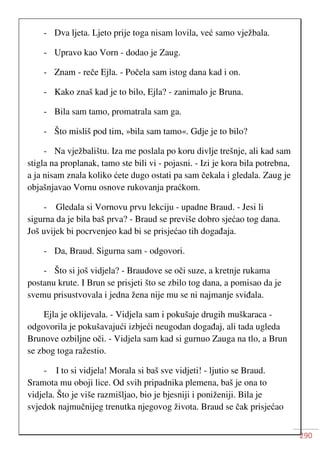 290
- Dva ljeta. Ljeto prije toga nisam lovila, već samo vježbala.
- Upravo kao Vorn - dodao je Zaug.
- Znam - reče Ejla. - Počela sam istog dana kad i on.
- Kako znaš kad je to bilo, Ejla? - zanimalo je Bruna.
- Bila sam tamo, promatrala sam ga.
- Što misliš pod tim, »bila sam tamo«. Gdje je to bilo?
- Na vježbalištu. Iza me poslala po koru divlje trešnje, ali kad sam
stigla na proplanak, tamo ste bili vi - pojasni. - Izi je kora bila potrebna,
a ja nisam znala koliko ćete dugo ostati pa sam čekala i gledala. Zaug je
objašnjavao Vornu osnove rukovanja praćkom.
- Gledala si Vornovu prvu lekciju - upadne Braud. - Jesi li
sigurna da je bila baš prva? - Braud se previše dobro sjećao tog dana.
Još uvijek bi pocrvenjeo kad bi se prisjećao tih događaja.
- Da, Braud. Sigurna sam - odgovori.
- Što si još vidjela? - Braudove se oči suze, a kretnje rukama
postanu krute. I Brun se prisjeti što se zbilo tog dana, a pomisao da je
svemu prisustvovala i jedna žena nije mu se ni najmanje sviđala.
Ejla je oklijevala. - Vidjela sam i pokušaje drugih muškaraca -
odgovorila je pokušavajući izbjeći neugodan događaj, ali tada ugleda
Brunove ozbiljne oči. - Vidjela sam kad si gurnuo Zauga na tlo, a Brun
se zbog toga ražestio.
- I to si vidjela! Morala si baš sve vidjeti! - ljutio se Braud.
Sramota mu oboji lice. Od svih pripadnika plemena, baš je ona to
vidjela. Što je više razmišljao, bio je bjesniji i poniženiji. Bila je
svjedok najmučnijeg trenutka njegovog života. Braud se čak prisjećao
 