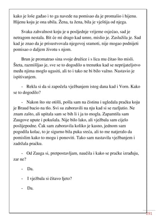 291
kako je loše gađao i to ga navede na pomisao da je promašio i hijenu.
Hijenu koju je ona ubila. Žena, ta žena, bila je vještija od njega.
Svaka zahvalnost koju je u posljednje vrijeme osjećao, sad je
netragom nestala. Bit će mi drago kad umre, mislio je. Zaslužila je. Sad
kad je znao da je prisustvovala njegovoj sramoti, nije mogao podnijeti
pomisao o daljem životu s njom.
Brun je promatrao sina svoje družice i s lica mu čitao što misli.
Šteta, razmišljao je, sve se to dogodilo u trenutku kad se neprijateljstvo
među njima moglo ugasiti, ali to i tako ne bi bilo važno. Nastavio je
ispitivanjem.
- Rekla si da si započela vježbanjem istog dana kad i Vorn. Kako
se to dogodilo?
- Nakon što ste otišli, pošla sam na čistinu i ugledala praćku koju
je Braud bacio na tlo. Svi su zaboravili na nju kad si se razljutio. Ne
znam zašto, ali upitala sam se bih li i ja to mogla. Zapamtila sam
Zaugove upute i pokušala. Nije bilo lako, ali vježbala sam cijelo
poslijepodne. Čak sam zaboravila koliko je kasno, jednom sam
pogodila kolac, to je sigurno bila puka sreća, ali to me natjeralo da
pomislim kako to mogu i ponoviti. Tako sam nastavila vježbanjem i
zadržala praćku.
- Od Zauga si, pretpostavljam, naučila i kako se praćke izrađuju,
zar ne?
- Da.
- I vježbala si čitavo ljeto?
- Da.
 