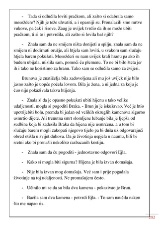 292
- Tada si odlučila loviti praćkom, ali zašto si odabrala samo
mesoždere? Njih je teže uhvatiti, a i opasniji su. Pronalazili smo mrtve
vukove, pa čak i risove. Zaug je uvijek tvrdio da ih se može ubiti
praćkom, ti si to i potvrdila, ali zašto si lovila baš njih?
- Znala sam da ne smijem ništa donijeti u spilju, znala sam da ne
smijem ni dodirnuti oružje, ali htjela sam loviti, u svakom sam slučaju
htjela barem pokušati. Mesožderi su nam uvijek krali hranu pa ako ih
budem ubijala, mislila sam, pomoći ću plemenu. To ne bi bilo šteta jer
ih i tako ne koristimo za hranu. Tako sam se odlučila samo za zvijeri.
Brunova je znatiželja bila zadovoljena ali mu još uvijek nije bilo
jasno zašto je uopće počela lovom. Bila je žena, a ni jedna za koju je
čuo nije pokazivala takva htijenja.
- Znala si da je opasno pokušati ubiti hijenu s tako velike
udaljenosti, mogla si pogoditi Braka. - Brun ju je iskušavao. Već je htio
upotrijebiti bolu, premda bi jedan od velikih okruglih kamenova sigurno
usmrtio dijete. Ali trenutna smrt slomljene lubanje bila je ljepša od
sudbine koja bi zadesila Braka da hijena nije usmrćena, a u tom bi
slučaju barem mogli zakopati njegovo tijelo pa bi duša uz odgovarajući
obred otišla u svijet duhova. Da je životinja uspjela u naumu, bili bi
sretni ako bi pronašli nekoliko razbacanih kostiju.
- Znala sam da ću pogoditi - jednostavno odgovori Ejla.
- Kako si mogla biti sigurna? Hijena je bila izvan domašaja.
- Nije bila izvan mog domašaja. Već sam i prije pogađala
životinje na toj udaljenosti. Ne promašujem često.
- Učinilo mi se da su bila dva kamena - pokazivao je Brun.
- Bacila sam dva kamena - potvrdi Ejla. - To sam naučila nakon
što me napao ris.
 