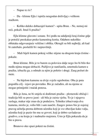 293
- Napao te ris?
- Da - klimne Ejla i ispriča neugodan doživljaj s velikom
mačkom.
- Koliko daleko dobacuješ kamen? - upita Brun. - Ne, nemoj mi
reći, pokaži. Imaš li praćku?
Ejla klimne glavom i ustane. Svi pođu na udaljeniji kraj čistine gdje
je potočić preskakao preko kamenitog korita. Odabere nekoliko
oblutaka odgovarajuće veličine i oblika. Okrugli su bili najbolji, ali kad
bi zatrebalo, poslužili bi i nepravilniji.
- Mali bijeli kamen pokraj velike stijene na drugom kraju čistine -
pokaže.
Brun klimne. Bilo je to barem za polovicu dalje nego što bi bilo tko
među njima mogao dobaciti. Pažljivo je nanišanila, umetnula kamen u
praćku, izbacila ga, a odmah za njim je poletio i drugi. Zaug požuri do
mete.
- Na bijelom kamenu su dvije svježe ogrebotine. Oba je puta
pogodila cilj - izjavi po povratku. Bio je začuđen, ali na njemu se
mogao primijetiti i tračak ponosa.
Bila je žena, ne bi smjela ni dodirnuti praćku - plemenski običaji i
tradicija bili su posve jasni - ali bila je zaista vješta. To je i njegova
zasluga, makar nije znao da je podučava. Tehniku izbacivanja dva
kamena, mislio je, volio bih i sam naučiti. Zaugov ponos bio je osjećaj
pravog učitelja prema dobrom učeniku koji je sve obavljao kako valja,
učeniku koji je pazio što mu se govori, koji je dobro savladavao
gradivo, a na kraju je i nadmašio majstora. Usto je Ejla pokazala da je
bio u pravu.
Brunovo oko spazi pokret na čistini.
 