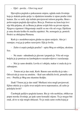 294
- Ejla! - poviče. - Ulovi tog zeca!
Djevojčica pogleda u pokazanom smjeru, ugleda malu životinju
koja je skakala preko polja i u sljedećem trenutku iz njene praćke izleti
kamen. Zec se sruši, nije trebalo provjeravati točnost pogotka. Brun s
poštovanjem pogleda djevojčicu. Brza je. Pomisao na ženu koja lovi
nije bila prijatna, ali za Bruna je pleme uvijek bilo na prvom mjestu.
Njegova sigurnost i blagostanje značili su mu više od svega. Djelićem
je uma shvatio koliko bi značila zajednici. Ne, nemoguće je, pomisli.
Protivi se običajima Plemena.
Kreb je s neodobravanjem gledao na njeno umijeće. Ako je i
sumnjao, ovaj ga je pokus razuvjerio. Ejla je lovila.
- Zašto si uopće podigla praćku? - upita Mog-ur ozbiljna, ukočena
lica.
- Ne znam - odmahnula je glavom i pognula je. Više od svega
boljela ju je pomisao na čarobnjakovo nezadovoljstvo i razočaranje.
- Nisi je samo dotakla. Lovila si i ubijala, makar si znala da je to
zabranjeno.
- Totem mi je dao znak, Kreb. Barem sam mislila da je tako. -
Odvezivala je uzao na amuletu. - Kad sam odlučila loviti, pronašla sam
ovo. - Pružila je Mog-uru okaminu školjke.
Znak? Totem joj je dao znak? Muškarci nisu mogli povjerovati.
Ejlino otkriće je u cijelu stvar unijelo novu nepoznanicu, ali zašto je
poželjela loviti?
Čarobnjak pažljivo pogleda kamen. Bio je vrlo neobičan, oblikovan
poput morske životinje, pa ipak samo komadić stijene. Tu je mogao biti
znak, ali to se nije moglo dokazati. To je znala samo osoba kojoj je
 