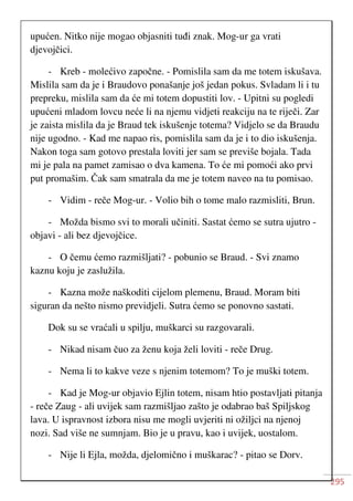 295
upućen. Nitko nije mogao objasniti tuđi znak. Mog-ur ga vrati
djevojčici.
- Kreb - molećivo započne. - Pomislila sam da me totem iskušava.
Mislila sam da je i Braudovo ponašanje još jedan pokus. Svladam li i tu
prepreku, mislila sam da će mi totem dopustiti lov. - Upitni su pogledi
upućeni mladom lovcu neće li na njemu vidjeti reakciju na te riječi. Zar
je zaista mislila da je Braud tek iskušenje totema? Vidjelo se da Braudu
nije ugodno. - Kad me napao ris, pomislila sam da je i to dio iskušenja.
Nakon toga sam gotovo prestala loviti jer sam se previše bojala. Tada
mi je pala na pamet zamisao o dva kamena. To će mi pomoći ako prvi
put promašim. Čak sam smatrala da me je totem naveo na tu pomisao.
- Vidim - reče Mog-ur. - Volio bih o tome malo razmisliti, Brun.
- Možda bismo svi to morali učiniti. Sastat ćemo se sutra ujutro -
objavi - ali bez djevojčice.
- O čemu ćemo razmišljati? - pobunio se Braud. - Svi znamo
kaznu koju je zaslužila.
- Kazna može naškoditi cijelom plemenu, Braud. Moram biti
siguran da nešto nismo previdjeli. Sutra ćemo se ponovno sastati.
Dok su se vraćali u spilju, muškarci su razgovarali.
- Nikad nisam čuo za ženu koja želi loviti - reče Drug.
- Nema li to kakve veze s njenim totemom? To je muški totem.
- Kad je Mog-ur objavio Ejlin totem, nisam htio postavljati pitanja
- reče Zaug - ali uvijek sam razmišljao zašto je odabrao baš Spiljskog
lava. U ispravnost izbora nisu me mogli uvjeriti ni ožiljci na njenoj
nozi. Sad više ne sumnjam. Bio je u pravu, kao i uvijek, uostalom.
- Nije li Ejla, možda, djelomično i muškarac? - pitao se Dorv.
 