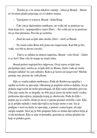 296
- Žensko je, u to nema nikakve sumnje - rekao je Braud. - Morat
će životom platiti prijestup, to svi dobro znamo.
- Vjerojatno si u pravu, Braud - doda Krag.
- Čak i da je djelomično muškarac, ne sviđa mi se pomisao na
ženu koja lovi - nepopustljivo izjavi Dorv. - Ne sviđa mi se ni pomisao
što je član plemena. Previše je različita.
- Znaš da sam uvijek tako mislio, Dorv - složi se Braud.
- Ne znam zašto Brun želi ponovno razgovarati. Kad bih ja bio
vođa, već bih to davno završio.
- Takva se odluka ne donosi naprečac, Braud - reče Grod. - Zašto
ti se žuri? Dan više ili manje ne znači ništa.
Braud požuri naprijed bez odgovora. Ovaj starac uvijek ima
posljednju riječ, mislio je, uvijek drži uz Bruna. Zašto vođa ne može
donijeti odluku? Ja sam odlučio. Kakva je korist od razgovora? Možda
postaje star, prestar da vodi pleme.
Ejla se vratila nakon muškaraca. Pođe do Krebovog ognjišta i
sjedne na kožu za spavanje. Odsutnog je pogleda zurila u daljinu. Iza je
pokuša nagovoriti da nešto prezalogaji, ali Ejla samo odmahne glavom.
Uba nije znala što se događa, no bilo joj je jasno da nešto muči visoku,
prekrasnu djevojčicu, prijatelja kojeg je obožavala. Pođe do Ejle i
popne joj se u krilo. Znala je da će u njemu pronaći utočište i mir. Ejla
ju je polako njihala i mala djevojčica na kraju utone u san. Iza je
podigne i stavi na kožu za spavanje, a potom i sama legne, ali nije
mogla zaspati. Srce joj je bilo prepuno bola za stranu djevojčicu koju je
zvala kćerkom. Ejla se nije ni pomakla, praznim je očima gledala žar
koji se polako gasio.
 