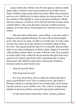 298
nam je uništio dom. Možda i nisu bili tako gnjevni, možda su htjeli
ljepšu spilju, a možda su nam na put namjeravali staviti Ejlu. Ona je
čudna, neobična, poput nekog totemovog znaka. Otkad smo je pronašli,
prati nas sreća. Mislim da je to njena zasluga, dar njenog totema. To što
ju je odabrao Veliki Spiljski lav samo je dio njene neobičnosti. Mislili
smo da je čudna jer voli plivati, ali da nije bilo tako Ona bi danas šetala
svijetom duhova. Ona je tek djevojčica, čak nije ni rođena kraj mog
ognjišta, ali zavolio sam je. Nedostajala bi mi i zahvalan sam što se nije
utopila.
- Ejla nije rođena medu nama - nastavi Drug - a mi malo znamo o
Drugima. Sad je pripadnik Plemena. Ne znam zašto je ikad poželjela
loviti. Naše žene to ne smiju, ali njihove to možda rade. To i nije važno,
zlo nije ništa manje, ali da nije naučila loviti praćkom, Brak bi danas
bio mrtav. Nije ugodno pomisliti kako bi se to dogodilo. Kad mesožder
ubije lovca to nije neuobičajeno, ali Brak je dijete. Njegova bi smrt bila
veliki gubitak za pleme, Brun, ne samo za Brauda i tebe. Da je poginuo,
ne bismo sjedili ovdje i odlučivali što da učinimo djevojčici koja mu je
spasila život. Umjesto toga bismo žalili za dječakom koji će jednog
dana postati vođa. Mislim da djevojčicu valja kazniti, ali kako je
možemo osuditi na smrt? Završio sam.
- Zaug želi govoriti, Brun.
- Neka Zaug kaže što misli.
- Sve što je rekao Drug, istina je. Kako da osudimo djevojčicu
koja je spasila Brakov život? Ona se razlikuje od nas, nije rođena u
Plemenu, možda ne razmišlja kako bi žena trebala činiti, ali izuzmemo
li praćku, ponaša se posve dolično. Još i više, svaka bi se druga mogla
ugledati na nju jer je poslušna, puna poštovanja prema muškarcima...
- To nije istina! Ona je neposlušna i drska - prekine ga Braud.
 