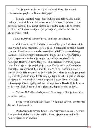 299
- Sad ja govorim, Braud - ljutito odvrati Zaug. Brun uputi
mladiću oštar pogled pa Braud stiša gnjev.
- Istina je - nastavi Zaug - kad je djevojčica bila mlada, bila je
drska prema tebi, Braud. Ali uzrok tome bio si sam, dopustio si da te
zasmeta. Ponašaš li se poput djeteta, je li čudno da te Ejla ne smatra
muškarcem? Prema meni je uvijek pristojna i poslušna. Mislim da
slično misle i ostali.
Brauda razbjesne starčeve riječi, ali uspio se savladati.
- Čak i kad to ne bi bila istina - nastavi Zaug - nikad nisam vidio
tako vještog lovca praćkom. Izjavila je da je to naučila od mene. Nisam
to znao, ali reći ću otvoreno da sam uvijek priželjkivao tako dobrog
učenika. Usto moram priznati da danas mogu i učiti od nje. Željela je
loviti za pleme, a kad to nije mogla, pronašla je drugi način da
pomogne. Rođena je među Drugima, ali u srcu nosi Pleme. Njegova
dobrobit bila je za nju uvijek prije svega. Kad je pošla za Onom nije
razmišljala na opasnost. Ejla možda i može plivati na vodi, ali vidio
sam koliko je bila umorna kad je donijela Onu. More je moglo progutati
i nju. Znala je da ne smije loviti, svoju je tajnu čuvala tri godine, ali nije
oklijevala ni trenutka kad je valjalo spasiti Brakov život. Vješta je
rukovanju praćkom, vještija od svih za koje znam. Bilo bi šteta da se to
ne iskoristi. Neka bude na korist plemenu, dopustimo joj da lovi...
- Ne! Ne! Ne! - Braud u bijesu skoči na noge. - Ona je žena. Žene
ne smiju loviti...
- Braud - reče ponosni stari lovac. - Nisam još završio. Možeš reći
što misliš kad završim.
- Pusti Zauga da govori, Braud - upozori vođa mladića. - Ne znaš
li se ponašati, slobodno možeš otići! - Braud sjedne, na svaki način
pokušavajući da se savlada.
 