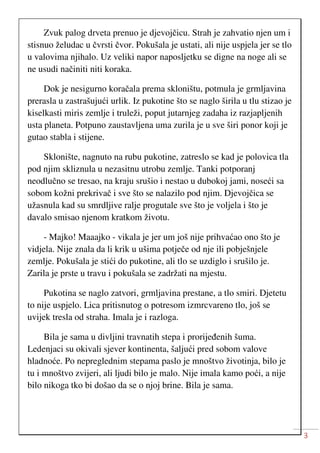 3
Zvuk palog drveta prenuo je djevojčicu. Strah je zahvatio njen um i
stisnuo želudac u čvrsti čvor. Pokušala je ustati, ali nije uspjela jer se tlo
u valovima njihalo. Uz veliki napor naposljetku se digne na noge ali se
ne usudi načiniti niti koraka.
Dok je nesigurno koračala prema skloništu, potmula je grmljavina
prerasla u zastrašujući urlik. Iz pukotine što se naglo širila u tlu stizao je
kiselkasti miris zemlje i truleži, poput jutarnjeg zadaha iz razjapljenih
usta planeta. Potpuno zaustavljena uma zurila je u sve širi ponor koji je
gutao stabla i stijene.
Sklonište, nagnuto na rubu pukotine, zatreslo se kad je polovica tla
pod njim skliznula u nezasitnu utrobu zemlje. Tanki potporanj
neodlučno se tresao, na kraju srušio i nestao u dubokoj jami, noseći sa
sobom kožni prekrivač i sve što se nalazilo pod njim. Djevojčica se
užasnula kad su smrdljive ralje progutale sve što je voljela i što je
davalo smisao njenom kratkom životu.
- Majko! Maaajko - vikala je jer um još nije prihvaćao ono što je
vidjela. Nije znala da li krik u ušima potječe od nje ili pobješnjele
zemlje. Pokušala je stići do pukotine, ali tlo se uzdiglo i srušilo je.
Zarila je prste u travu i pokušala se zadržati na mjestu.
Pukotina se naglo zatvori, grmljavina prestane, a tlo smiri. Djetetu
to nije uspjelo. Lica pritisnutog o potresom izmrcvareno tlo, još se
uvijek tresla od straha. Imala je i razloga.
Bila je sama u divljini travnatih stepa i prorijeđenih šuma.
Ledenjaci su okivali sjever kontinenta, šaljući pred sobom valove
hladnoće. Po nepreglednim stepama paslo je mnoštvo životinja, bilo je
tu i mnoštvo zvijeri, ali ljudi bilo je malo. Nije imala kamo poći, a nije
bilo nikoga tko bi došao da se o njoj brine. Bila je sama.
 